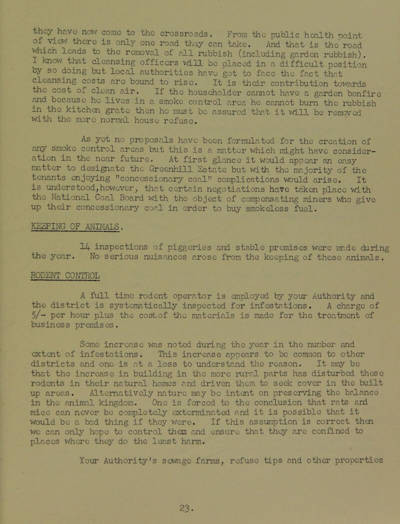they hr.vo now come to the crossroads. From the public health point of.view there is only one road they can take. And that is the road which leads to the removal of all rubbish (including garden rubbish). I know that cleansing officers will be placed in a difficult position oy so doing but local authorities have got to face the fact that cleansing costs arc bound to rise. It is their contribution towards the cost o± clean air. If the householder cannot have a garden bonfire and because he lives in a smoko control area he cannot burn the rubbish in the kitchen grate then he must be assured that it will be removed with the more normal house refuse. As yet no proposals have been formulated for the creation of any smoke control areas but this is a matter which might have consider- ation in the near future. At first glance it would appear an easy matter to designate the Greenhill Estate but with the majority of the tenants enjoying concessionary coal complications would arise. It is unders tood, however,, that certain negotiations have taken place with the National Coal Board with the object of compensating miners who give up their concessionary coal in order to buy smokeless fuel. KEEPING OF ANIMALS. 14 inspections of piggeries and stable premises were made during the year. No serious nuisances arose from the keeping of these animals. RODENT CONTROL A full time rodent operator is employed by your Authority and the district is systematically inspected for infestations. A charge of 5/~ per hour plus the cost of the materials is made for the treatment of busin es s pr emis es. Some increase was noted during the year in the number and extent of infestations. This increase appears to be common to other districts and one is at a loss to understand the reason. It may be that the increase in building in the more rural parts has disturbed these rodents in their natural homes and driven them to seek cover in the built up areas. Alternatively nature may be intent on preserving the balance in the animal kingdom. One is forced to the conclusion that rats and mice can never be completely exterminated and it is possible that it would be a bad thing if they were. If this assumption is correct then we can only hope to control them and ensure that they arc confined to places where they do the least harm. v Your Authority’s sewage farms, refuse tips and other properties 23.