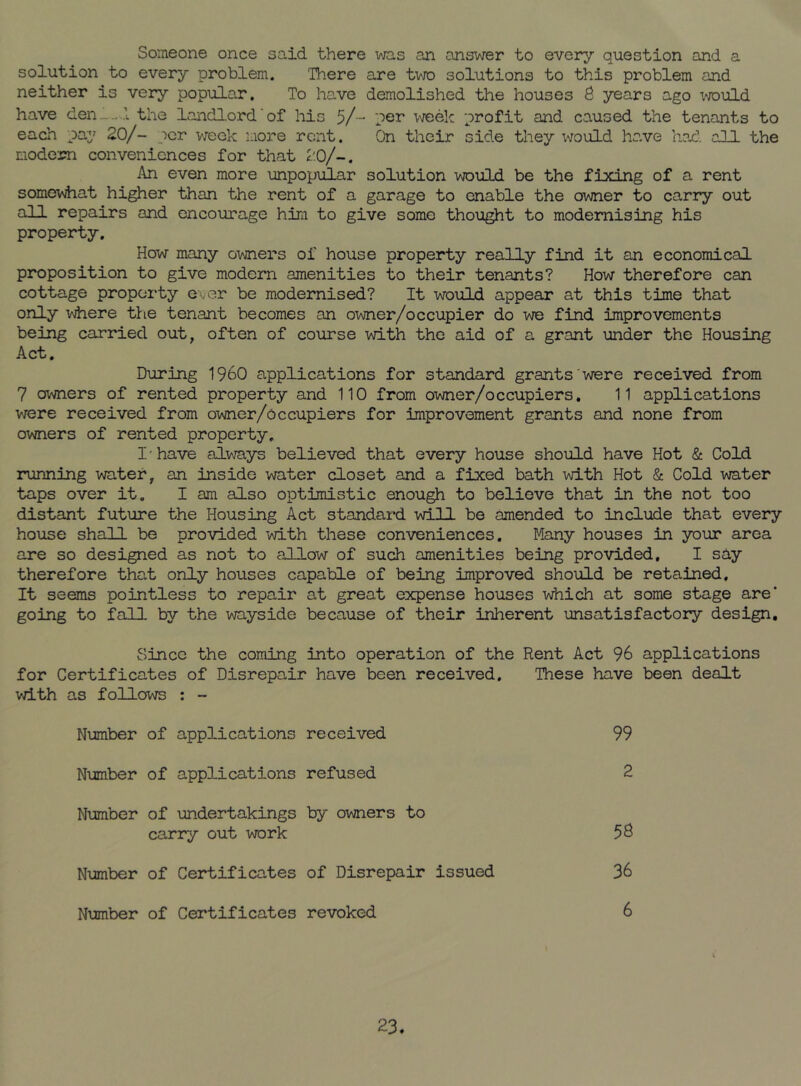 Someone once said there was an answer to every question and a solution to every problem. There are tvjo solutions to this problem and neither is very popular. To have demolished the houses S years ago vrould have den-.-.A the landlord'of his 5/- 'jer \.N/eek profit and caused the tenants to each pa^’ 20/- per week more rent. On their side they would have had. all the modem conveniences for that 2,0/-. An even more unpopular solution would be the fixing of a rent somewhat higher than the rent of a garage to enable the owner to carry out all repairs and encourage him to give some thought to modernising his property. How many owners of house property really find it an economical proposition to give modem amenities to their tenants? How therefore can cottage property ever be modernised? It would appear at this time that only where the tenant becomes an owner/occupier do we find improvements being carried out, often of course with the aid of a grant under the Housing Act. During 1960 applications for standard grants were received from 7 owners of rented property and 110 from owner/occupiers. 11 applications were received from owner/occupiers for improvement grants and none from owners of rented property. I'have always believed that every house should have Hot & Cold running water, an inside water closet and a fixed bath with Hot & Cold water taps over it. I am also optimistic enough to believe that in the not too distant future the Housing Act standard will be amended to include that every house shall be provided with these conveniences. Many houses in your area are so designed as not to allow of such amenities being provided, I say therefore thal only houses capable of being improved should be retained. It seems pointless to repair at great expense houses which at some stage are’ going to fall by the wayside because of their inherent unsatisfactory design. Since the coming into operation of the Rent Act 96 applications for Certificates of Disrepair have been received. These have been dealt with as follows : - Number of applications received 99 Number of applications refused 2 Nimiber of undertakings by owners to carry out work Number of Certificates of Disrepair issued 36 Number of Certificates revoked 6 23.