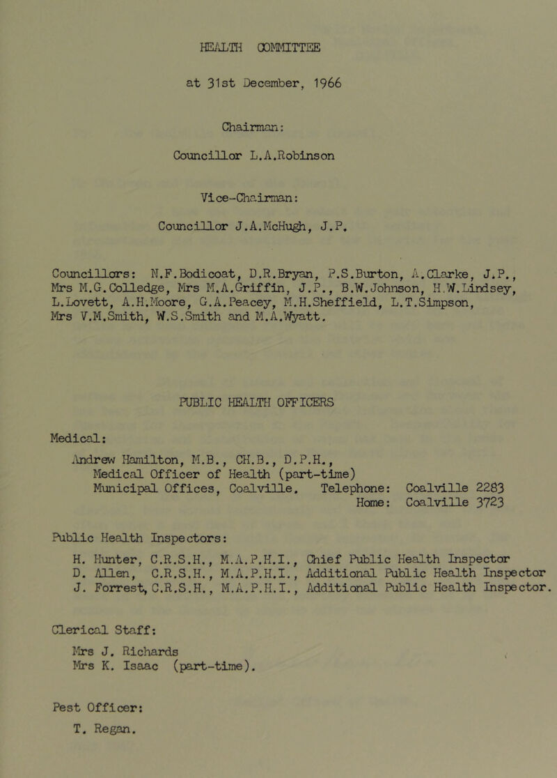 HE/JLTH COMMITTEE at 31st December, 1966 Chairmari: Councillor L. A. Robins on Vice-Chairman; Councillor J.A.McHu^, J.P, Councillors: N.F.Bodicoat, D.R.Bryan, P.S.Burton, A,Clarke, J.P., Mrs M.G.CoUedge, Mrs M.A.Griffin, J.P., B.W.Johnson, H,W.Lindsey, L.Lovett, A.H.Moore, G.A.Peacey, M.H.Sheffield, L.T.Simpson, Mrs V.M.Smith, W.S.Smith and M.A.Wyatt. PUBLIC HEALTH OFFICERS Medical: .'mdrew Hamilton, M.B., CH.B., D.P.H., Medical Officer of Health (part-time) Municipal Offices, Coalville. Telephone: Coalville 2283 Home: Coalville 3723 Public Health Inspectors: H. Hunter, C.R.S.H., M.A.P.H.I., Chief Public Health Inspector D. Allen, C.R.S.H,, M.A.P.H.I., Additional Public Health Inspector J. Forrest, C.R.S.H., M.A.P.H.I., Additional Public Health Inspector. Clerical Staff*. I’lrs J. Richards Mrs K. Isaac (part-time). Pest Officer: T. Regan.