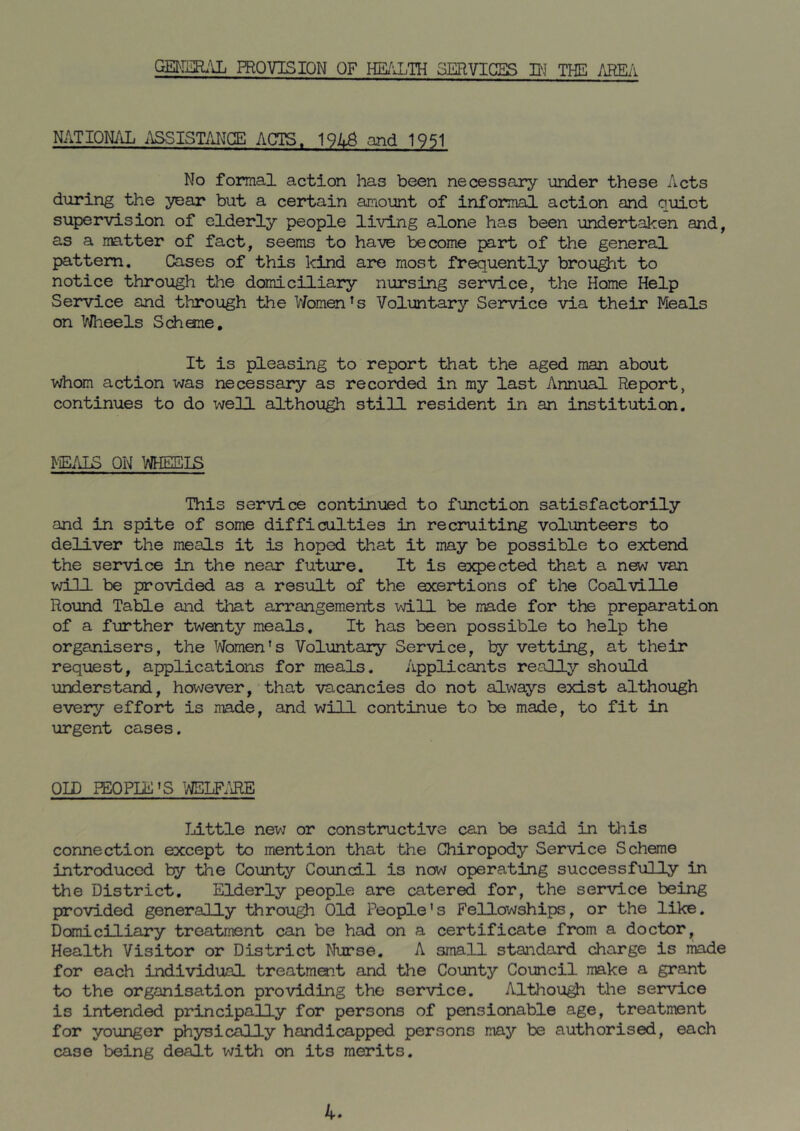 GEMEEl;Ui PROVISION OF HR^iLTH SERVICES W THE /iREil NATIQN/J. i\SSISTMGE ACTS. ^9UB and 1951 No formal action has been necessary under these Acts during the year but a certain amount of informal action and quiet supervision of elderly people living alone has been undertaken and, as a matter of fact, seems to have become part of the general pattern. Cases of this kind are most frequently brought to notice through the domiciliary nursing service, the Home Help Service and through the V/omen’s Voluntary Service via their Meals on VJheels Schone, It is pleasing to report that the aged man about whom action was necessary as recorded in my last Annual Report, continues to do well althou^ still resident in an institution. FE/lLS on This service continued to function satisfactorily and in spite of some difficulties in recruiting volunteers to deliver the meals it is hoped that it may be possible to extend the service in the near future. It is e3q)ected that a new van will be provided as a result of the exertions of the Coalville Round Table and that arrangements will be made for the preparation of a further twenty meals. It has been possible to help the organisers, the Women’s Voluntary Service, by vetting, at their request, applications for meals. Applicants really should understand, however, that vacancies do not always exist although every effort is made, and will continue to be made, to fit in urgent cases. OID PEOPLE'S 'NELF.m Little new or constructive can be said in this connection except to mention that the Chiropody Service Scheme introduced by the County Council is now operating successfully in the District, Elderly people are catered for, the service being provided generally through Old People's Fellowships, or the like. Domiciliary treatment can be had on a certificate from a doctor. Health Visitor or District Nurse, A small staiidard charge is made for each individual treatment and the County Council make a grant to the organisation providing the service, Althou^ tlie service is intended principally for persons of pensionable age, treatment for younger physically handicapped persons may be authorised, each case being dealt with on its merits. 4.