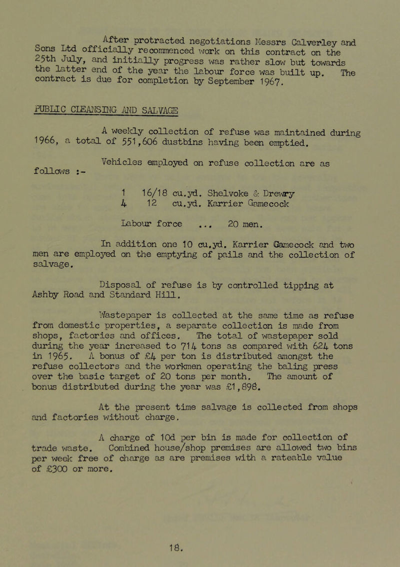 . protracted negotiations Messrs Calvenley and Sons Ltd offici^y recoirmenced xvork on this contract on the 25th July, and initially progress was rather slow but towards the latter end of the year the labour force was built up. The contract is due for completion by September I967. PUBLIC CIEANSHnIG MB SALVAGE A weelcLy collection of refuse was maintained during 1966, a total of 55“1,606 dustbins having been en^tied. Vehicles employed on refuse collection are as follavs 1 I6/IS cu.yd. Shelvoke & Drex^jry 4 12 cu.yd. Karrier Gamecock Labour force ... 20 men. In addition one 10 cu.yd, Karrier Gamecock and two men are employed on the emptying of pails and the collection of salvage. Disposal of refuse is by controlled tipping at Ashby Road and Standard Hill. Wastepaper is collected at the same time as refuse from domestic properties, a separate collection is made from shops, factories and offices. The total of wastepaper sold during the year increased to 714 tons as compared with 624 tons in 1965. A bonus of £4 per ton is distributed amongst the refuse collectors and the workmen operating the baling press over the basic target of 20 tons per month. The amount of bonus distributed during the year was £1,896. At the present time salvage is collected from shops and factories without charge. A charge of lOd per bin is made for collection of trade waste. Combined house/shop premises are allowed two bins per week free of charge as are premises with a rateable value of £300 or more.