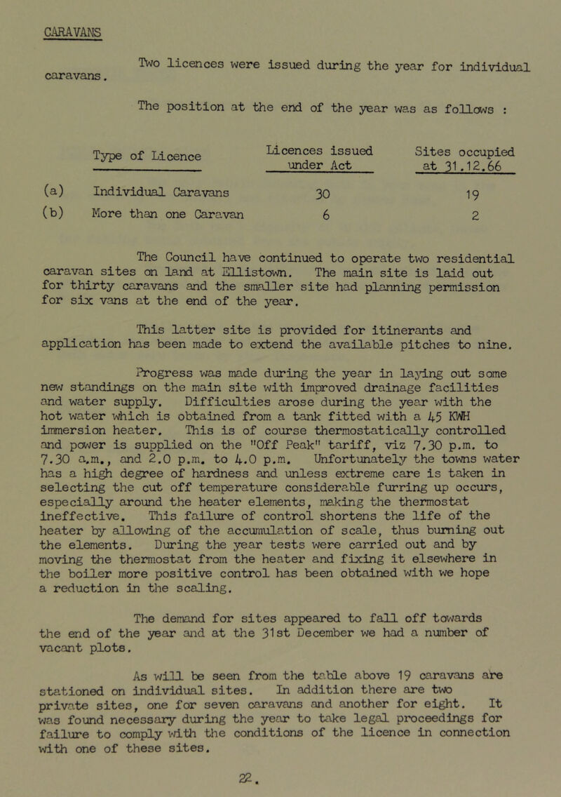 CARAVANS caravans. Two licences were issued during the year for individual The position at the end of the year was as follows : (a) (b) Type of Licence Individual Caravans More than one Caravan Licences issued under Act 30 6 Sites occupied at 31.12.66 19 2 The Council have continued to operate two residential caravan sites on land at Ellistown. The main site is laid out for thirty caravans and the smaller site had planning permission for six vans at the end of the year. This latter site is provided for itinerants and application has been made to extend the available pitches to nine. Progress was made during the year in lajdng out some new standings on the main site with improved drainage facilities and water supply. Difficulties arose during the year with the hot water i^iiich is obtained from a tank fitted with a 45 KWH immersion heater. This is of course thermostatically controlled and power is supplied on the Off Peak tariff, viz 7.30 p.m. to 7.30 a.m., and 2.0 p.m. to 4.0 p.m. Unfortunately the towns water has a high degree of hardness and unless extreme care is taken in selecting the cut off temperature considerable furring up occurs, especially around the heater elements, ma.king the thermostat ineffective. Tnis failure of control shortens the life of the heater by allowing of the accumulation of scale, thus burning out the elements. During the year tests were carried out and by moving the thermostat from the heater and fixing it elsewhere in the boiler more positive control has been obtained with we hope a reduction in the scaling. The demand for sites appeared to fall off towards the end of the year and at the 31st December we had a number of vacant plots. As win be seen from the tr.ble above 19 caravans are stationed on individual sites. In addition there are two private sites, one for seven caravans and another for eight. It was found necessary during the year to take legal proceedings for failure to comply with the conditions of the licence in connection with one of these sites. 22.