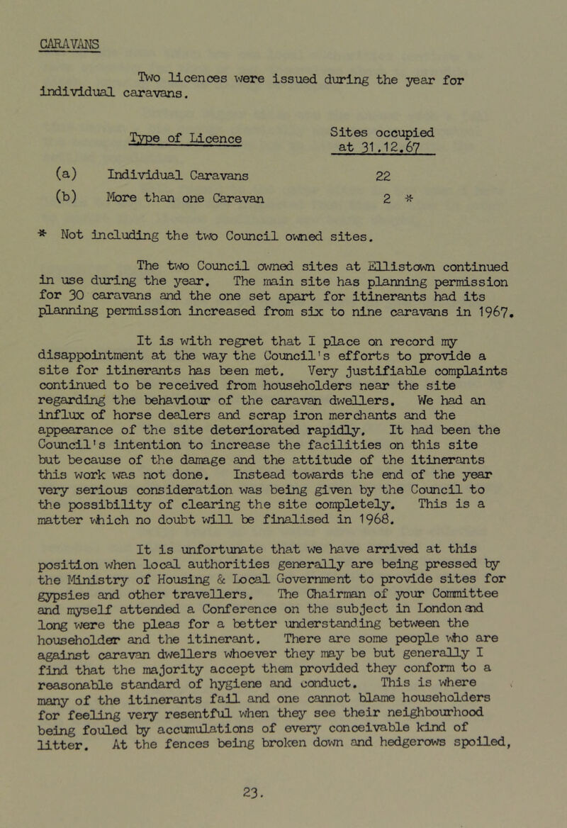 CARAVANS Two licences were issued during the year for individual caravans. ^-°f ^ Sat1l?12^7ed (a) Individual Caravans 22 (b) More than one Caravan 2 # * Not including the two Council owned sites. The two Council owned sites at Ellistown continued in use during the year. The main site has planning permission for 30 caravans and the one set apart for itinerants had its planning permission increased from six to nine caravans in 1967. It is with regret that I place on record my disappointment at the way the Council's efforts to provide a site for itinerants has been met. Very justifiable complaints continued to be received from householders near the site regarding the behaviour of the caravan dwellers. We had an influx of horse dealers and scrap iron merchants and the appearance of the site deteriorated rapidly. It had been the Council's intention to increase the facilities on this site but because of the damage and the attitude of the itinerants this work was not done. Instead towards the end of the year very serious consideration was being given by the Council to the possibility of clearing the site completely. This is a matter which no doubt will be finalised in 1968, It is unfortunate that we have arrived at this position when local authorities generally are being pressed by the Ministry of Housing & Local Government to provide sites for gypsies and other travellers. The Chairman of your Committee and myself attended a Conference on the subject in London and long were the pleas for a better understanding between the householder and the itinerant. There are some people who are against caravan dwellers whoever they may be but generally I find that the majority accept them provided they conform to a reasonable standard of hygiene and conduct. This is where many of the itinerants fail and one cannot blame householders for feeling very resentful when they see their neighbourhood being fouled by accumulations of every conceivable kind of litter. At the fences being broken down and hedgerows spoiled, 23.
