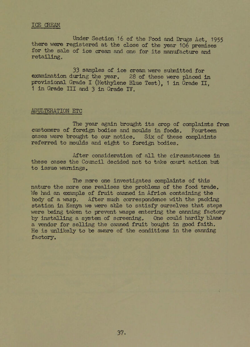 ICE CREAM Under Section 16 of the Food and Drugs Act, 1955 there were registered at the close of the year 106 premises for the sale of ice cream and one for its manufacture and retailing. 33 samples of ice cream were submitted for examination during the year. 26 of these were placed in provisional Grade I (Methylene Blue Test), 1 in Grade II, 1 in Grade III and 3 in Grade IV. ADULTERATION ETC The year again brought its crop of complaints from customers of foreign bodies and moulds in foods. Fourteen cases were brought to our notice. Six of these oomplaints referred to moulds and eight to foreign bodies. After consideration of all the circumstances in these cases the Council decided not to take court action but to issue warnings. The more one investigates complaints of this nature the more one realises the problems of the food trade. We had an example of fruit canned in Africa containing the body of a wasp. After much correspondence with the packing station in Kenya we were able to satisfy ourselves that steps were being taken to prevent wasps entering the canning factory by installing a system of screening. One could hardly blame a vendor for selling the canned fruit bought in good faith. He is unlikely to be aware of the conditions in the canning factory. 37.