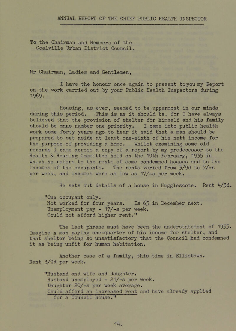 ANNUAL REPORT OF THE CHIEF PUBLIC HEALTH INSPECTOR To the Chairman and Members of the Coalville Urban District Council. Mr Chairman, Ladies and Gentlemen, I have the honour once again to present to you my Report on the work carried out by your Public Health Inspectors during 1969. Housing, as ever, seemed to be uppermost in our minds during this period. This is as it should be, for I have always believed that the provision of shelter for himself and his family should be mans number one priority. I came into public health work some forty years ago to hear it said that a man should be prepared to set aside at least one-sixth of his nett income for the purpose of providing a home. Whilst examining some old records I came across a copy of a report by my predecessor to the Health & Housing Committee held on the 19th February, 1935 in which he refers to the rents of some condemned houses and to the incomes of the occupants. The rents varied from 3/9U to 7/-s per week, and incomes were as low as 17/-S per week. He sets out details of a house in Hugglescote. Rent 4/3d. ’’One occupant only. Not worked for four years. Is 65 in December next. Unemployment pay - 17/-S per week. Could not afford higher rent.” The last phrase must have been the understatement of 1935* Imagine a man paying one-quarter of his income for shelter, and that shelter being so unsatisfactory that the Council had condemned it as being unfit for human habitation. Another case of a family, this time in Ellistown. Rent 3/9d per week. ’’Husband and wife and daughter. Husband unemployed - 21/-S per week. Daughter 20/-s per week average. Could afford an increased rent and have already applied for a Council house.” 14.