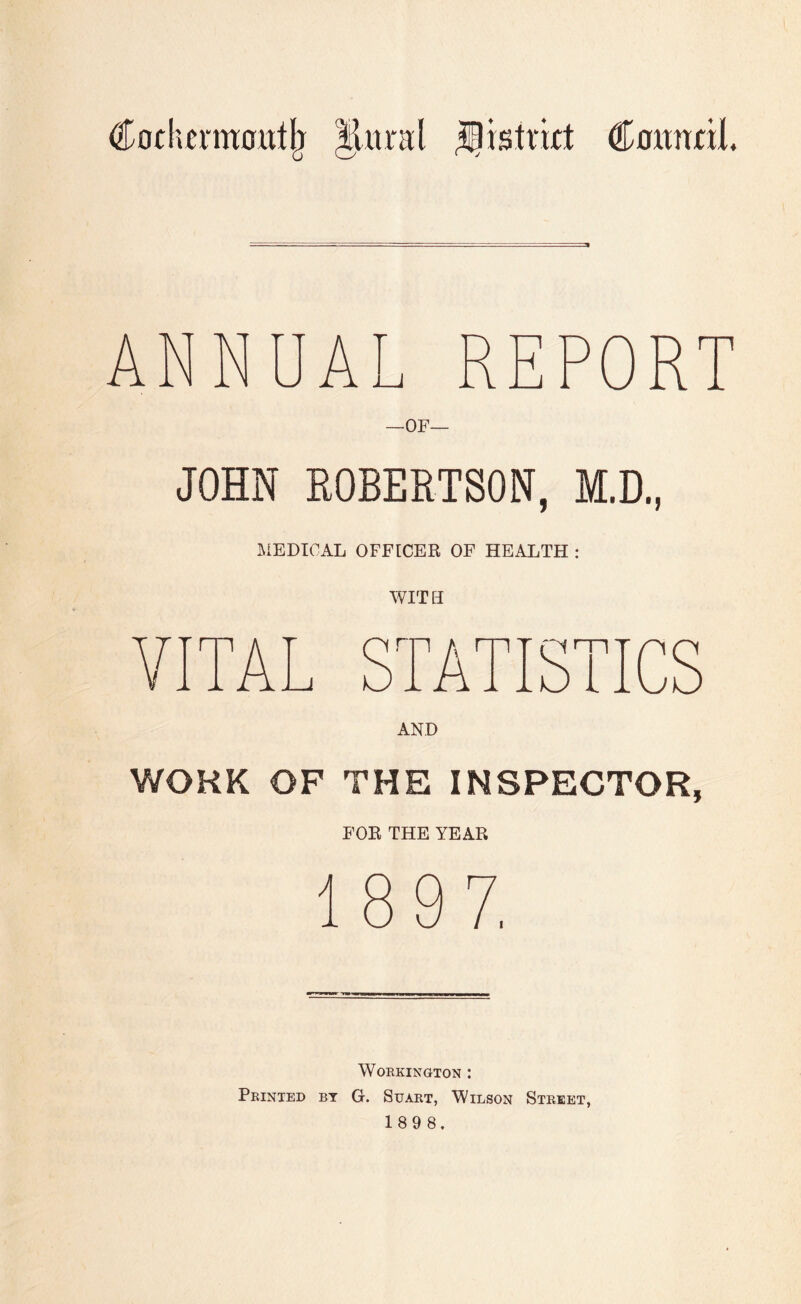 Cofherntoitt^ Jitral ^istrkt Coitnnl. AN A REPORT —OF— JOHN ROBERTSON, M.D., IVIEDICAL OFFICER OF HEALTH : WITH TATISTICS AND WORK OF THE INSPECTOR, FOR THE YEAR Workington : Printed by G. Suart, Wilson Street, 189 8.