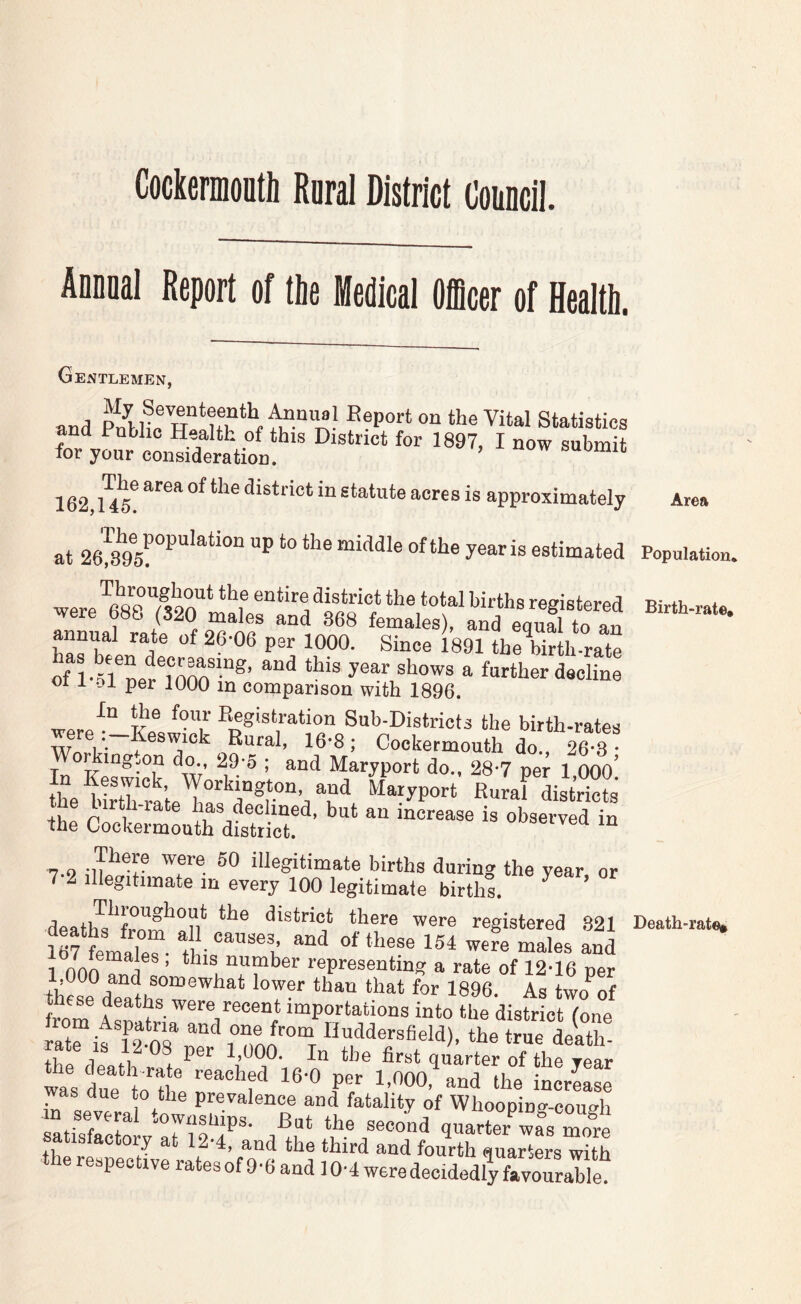 CockermoDth Roral District Council. Annual Report of tlie Medical Officer of Health. Gentlemen, and PnblfrH“!tfn “f Statistics and Public Health of this District for 1897, I now submit for your consideration. now suomic approximately Area at 26!'395!°^‘’‘‘‘°“ estimated Population. 01 I -Di per 1000 in comparison with 1896. In the four Eegistration Sub-Districts the birth-rates were :_Keswick Rural, 16-8; Cockermouth dt 26 3 king.on do., 29-o ; and Maryport do., 28*7 per 1 OOO' ,t '■ I 7-9 -iTT® iHegitimate births during the year or 7-2 Illegitimate m every 100 legitimate births. death^^^fro£*^°n* there were registered .821 Death-rate. 1 non ? i ’ “umber representing a rate of 12-16 per 1,000 and somewhat lower than that for 1896 As two^of rom L disfrLt (one ratf is i 2.r rL “'^'Jewfield), the true death- floo 1 Pi 1 IjdOO. In the first quarter of the year was due to the prevalence and fatality of Whoopinff-coimh m several townships. But the second quarter wfs more satisfactory at 12-4, and the third and fourth quarters with the respective ratesof 9-6 and lOH weredecidedlTroTrable