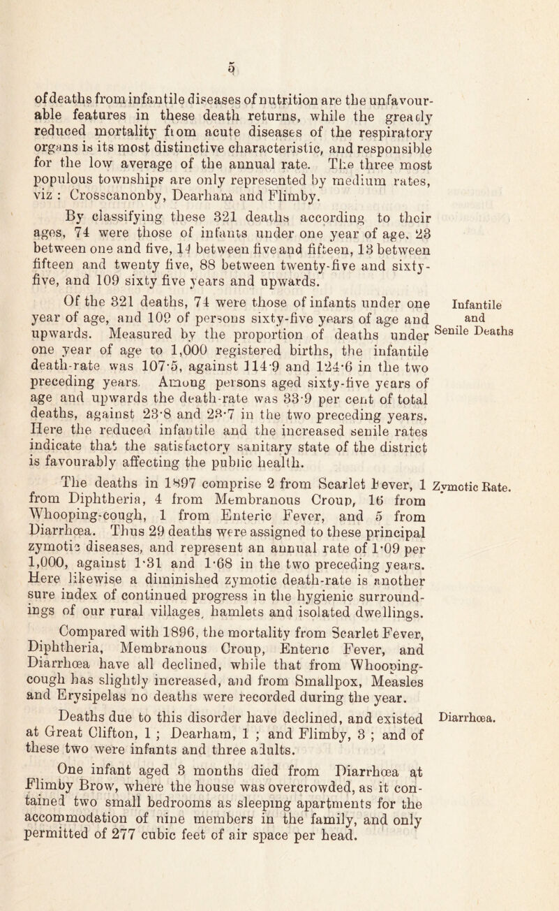 q of deaths frominfantile diseases of nutrition are the unfavour- able features in these death returns, while the greacly reduced mortality fiom acute diseases of the respiratory organs is its most distinctive characteristic, and responsible for the low average of the annual rate. The three most populous townships are only represented by medium rates, viz : Crosscanonby, Dearhani and Flimby. By classifying these 321 deaths according to their ages, 74 were those of infants under one year of age. 23 between one and five, 11 between five and fifteen, 13 between fifteen and twenty five, 88 between twenty-five and sixty- five, and 109 sixty five years and upwards. Of the 321 deaths, 74 were those of infants under one Infantile year of age, and 109 of persons sixty-five years of age and atid upwards. Measured by the proportion of deaths under Deaths one year of age to 1,000 registered births, the infantile death-rate was 107-5, against n4-9 and 124*6 in the two preceding years. Among persons aged sixty-five years of age and upwards the death-rate was 33-9 per cent of total deaths, against 23*8 and 23*7 in the two preceding years. Here the reduced infantile and the increased senile rates indicate that the satisfactory sanitary state of the district is favourably affecting the public health. The deaths in 1H97 comprise 2 from Scarlet hever, 1 Zymotic Rate, from Diphtheria, 4 from Membranous Croup, 16 from Whooping-cough, 1 from Enteric Fever, and 5 from Diarrhoea. Thus 29 deaths were assigned to these principal zymotic diseases, and represent an annual rate of 1*09 per 1,000, against 1*31 and 1*68 in the two preceding years. Here likewise a diminished zymotic death-rate is another sure index of continued progress in the hygienic surround- ings of our rural villages^ hamlets and isolated dwellings. Compared with 1896, the mortality from Scarlet Fever, Diphtheria, Membranous Croup, Enteric Fever, and Diarrhoea have all declined, while that from Whooping- cough has slightly increased, and from Smallpox, Measles and Erysipelas no deaths were recorded during the year. Deaths due to this disorder have declined, and existed Diarrhoea, at Great Clifton, 1 ; Dearham, 1 ; and Flimby, 3 ; and of these two were infants and three adults. One infant aged 3 months died from Diarrhoea at Flimby Brow, where the house was overcrowded, as it con- tained two small bedrooms as sleeping apartments for the accommodation of nine members in the family, and only permitted of 277 cubic feet of air space per head.