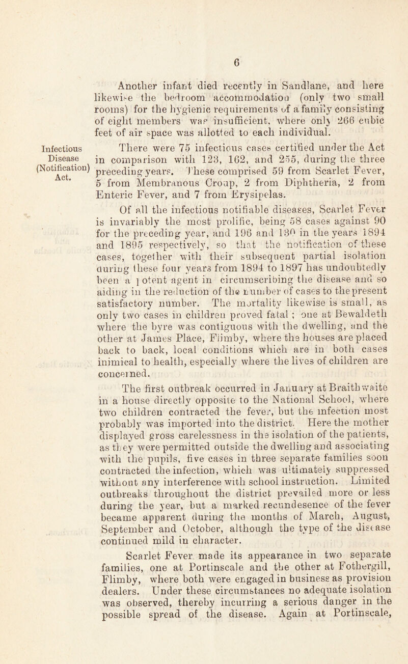 Infectious Disease (Notification) Act. Another infant died recently in Sandlane, and here likewise the bedroom accomrnodatioo (only two small rooms) for the hygienic requirements of a family consisting of eight members was insufficient, where onlj 266 cubic feet of air space was allotted to each individual. There were 75 infectious cases certified under the Act in comparison with 123, 162, and 255, during tlie three preceding years. J'hese comprised 59 from Scarlet Fever, 5 from Membranous Croup, 2 from Diphtheria, 2 from Enteric Fever, and 7 from Erysipelas. Of all the infectious notifiable diseases. Scarlet Fever is invariably the most prolific, being 58 cases against 90 for the preceding year, and 196 and 130 in the years 1894 and 1895 respectively, so that the notification of these cases, together with their subsequent partial isolation during these four years from 1894 to 1897 has undoubtedly been a i otent agent in circumscribing the disease aiicl so aiding in the reduction of th© iiurnber of cases to thepresent satisfactory number. The mortality likewise is small, as only two cases in children proved fatal ; one at Bew^aldeth where the byre was contiguous with the dwelling, and the other at James Place, Fiimby, where the bouses are placed back to back, local conditions which are in both cases inimical to health, especially where the lives of children are concerned. The first outbreak occurred in January at Braith waite in a house directly opposite to the National School, where two children contracted the fever, but the infection most probably was imported into the district. Here the mother displayed gross carelessness in the isolation of the patients, as they were permitted outside the dwelling and associating with the pupils, five cases in three separate families soon contracted the infection, which was ultimately suppressed without any interference with school instruction. Limited outbreaks throughout the district prevailed more or less during the year, but a marked recundesence of the fever became apparent during the months of March, August, September and October, although the type of the disease continued mild in character. Scarlet Fever made its appearance in two separate families, one at Portinscale and the other at Fothergill, Fiimby, where both were engaged in business as provision dealers. Under these circumstances no adequate isolation was observed, thereby incurring a serious danger in the possible spread of the disease. Again at Portinscale,