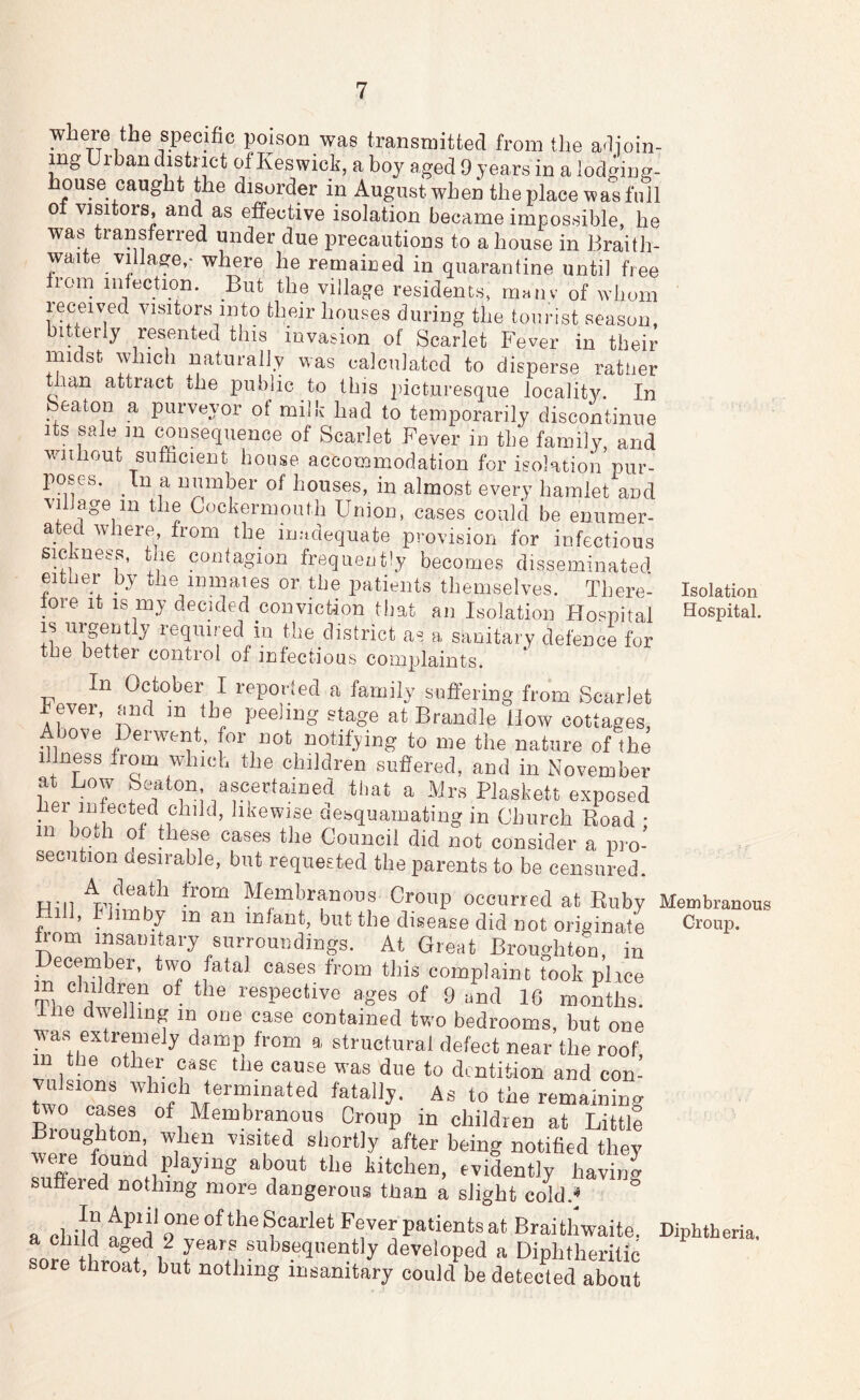where the specific poison was transmitted from the adioin- mg Urban ^istnct of Keswick, a boy aged 9 years in a lodging- house caught the disorder in August when the place was full 0 visitors, and as effective isolation became impossible, he was transferred under due precautions to a house in Braith- waite village,* where he remained in quarantine until free from infection. But the village residents, manv of whom received visitors into their houses during the tourist season, bitterly resented this invasion of Scarlet Fever in their midst which naturally was calculated to disperse rattier tian attract the public to this picturesque locality. In Seaton a purveyor ot milk had to temporarily discontinue its sale m consequence of Scarlet Fever in the family, and wniiout suffacient house accommodation for isolation pur- poses. In a number of houses, in almost every hamlet and village in the CockermouMi Union, cases could be enumer- ated where from the inudequate provision for infectious sic mess, the contagion frequently becomes disseminated either by the inmates or the patients themselves. There- Isolation lore It IS my decided conviction that an Isolation Hospital Hospital. IS urgently required m khe district as a sanitary defence for the better control of infectious complaints. In October I reporied a family suffering from Scarlet Fever, and in the peeling stage at Brandle How cottages, Above Derwent, for not notifying to me the nature of the Illness from which the children suffered, and in November at Low Seaton ascertained that a Mrs Plaskett exposed hei mfected child, likewise desquamating in Church Boad * m both of these cases the Council did not consider a pro- secution desirable, but requested the parents to be censured. Hill Membranous Croup occurred at Euby Membranous , ^ mby m an infant, but the disease did not originate Croup. Korn insanitary surroundings. At Great Broughton, in December, two fatal cases from this complaint took plice TlJ r? respective ages of 9 and 16 months. Ihe dwelling in one case contained two bedrooms, but one v^s extremely damp from a structural defect near the roof, n the other case the cause was due to dentition and con- vulsions which termmated fatally. A. to the remammg Wo cases of Membranous Croup in children at Little shortly after being notified they we^e found playing about the kitchen, evidently having suffered nothing more dangerous than a slight cold.« a child flfd' Tv hf y at Braithwaite. Diphtheria. Lre hrmf 1 I f, developed a Diphtheritic re throat, but nothing insanitary could be detected about