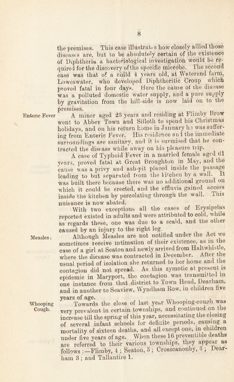 Enteric Fever Measles; Whooping Cough. the premises. This case illustrates how closely allied those diseases are, but to be absolutely certain of the existence of Diphtheria a bacteriological investigation would be re- quired for the discovery of the specific micr obe. The second case was that of a child 4 years old, at Waterend farm, Loweswater, who developed Diphtheritic 'Croup which proved fatal in four days. Here the cause ot the disease was a polluted domestic water supply, and a pure supply by gravitation from the hill-side is now laid on to the premises. A miner aged 23 years and residing at Flimby Brow went to Abbey Town and Silloth to spend his Christmas holidays, and on his return home in January he was suffer- ing from Enteric Fever. His residence and the immediate surroundings are sanitary, and it is surmised tha,t he con- tracted the disease while away on his pleasure trip. A case of Typhoid Fever in a married female aged 61 years, proved fatal at Great Broughton in May, and the cause was a privy and ash-pit placed inside the passage leading to but separated from the kitchen by a wall. It was built there because there was no additional ground on which it could be erected, and the effluvia gained access inside the kitchen by percolating through the wall. This nuisance is now abated. With two exceptions ail the cases of Erysipelas reported existed in adults and were attributed to cold, while as regards these, one was due to a scald, and the other caused by an injury to the right leg. Although Measles are not notified under the Act we sometimes receive intimation of their existence, as in the case of a girl at Seaton and newly arrived from Haltwhist e, where the dicease was contracted in December. After the usual period of isolation she returned to her home and the conta-ion did not spread. As this zymotic at present is epidemic in Maryport, the contagion was transmitted in one instance from that district to Town Head, Dearham, and in another to Seaview, Wyndham Row, in children five years of age. . Towards the close of last year Whooping-coudi was very prevalent in certain townships, and continued on the increase till the spring of this year, necessitating the closing of several infant schools for definite periods, causing a mortality of sixteen deaths, and ail except one, in children under five years of age. When these 16 preventible deaths are referred to their various townships, they appear as follows :—Flimby, 4 ; Seaton, 5 ; Crosscanonby, 3 ; Dear- ham 3 ; and Tallantire 1.