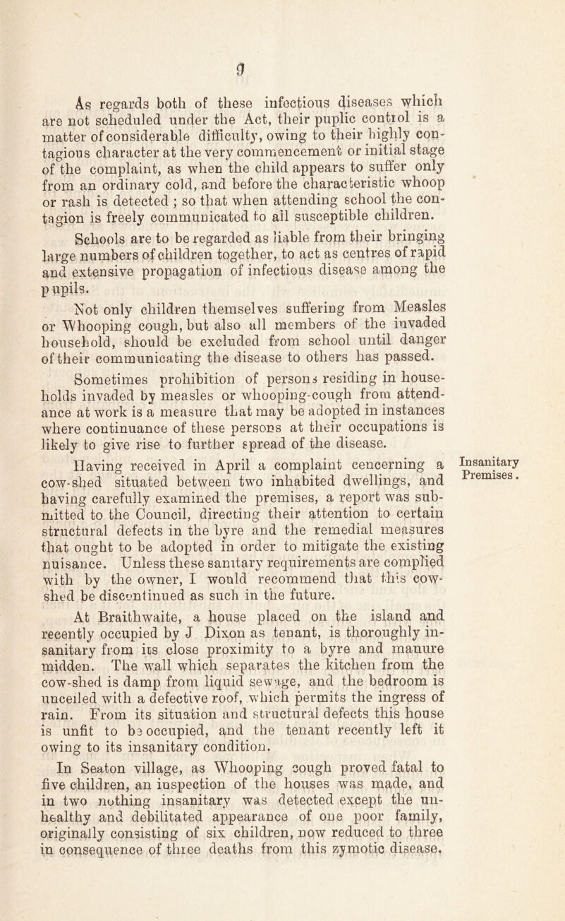 As regards both of these infectious diseases which are not scheduled under the Act, their puplic control is a matter of considerable difficulty, owing to their higlily con- tagious character at the very commencement or initial stage of the complaint, as when the child appears to suffer only from an ordinary cold, and before the characteristic whoop or rash is detected ; so that when attending school the con- tagion is freely communicated to ail susceptible children. Schools are to be regarded as liable from their bringmg large numbers of children together, to act as centres of rapid and extensive propagation of infectious disease among the p upils. Not only children themselves suffering from Measles or Whooping cough, but also all members of the invaded household, should be excluded from school until danger of their communicating the disease to others has passed. Sometimes prohibition of persons residing in house- holds invaded by measles or whooping-cough from attend- ance at work is a measure that may be adopted in instances where continuance of these persons at their occupations is likely to give rise to further spread of the disease. Having received in April a complaint cencerning a cow-shed situated between two inhabited dwellings, and having carefully examined the premises, a report was sub- mitted to the Council, directing their attention to certain structural defects in the byre and the remedial measures that ought to be adopted in order to mitigate the existing nuisance. Unless these sanitary requirements are complied with by the owner, I would recommend that this cow- shed be discontinued as such in the future. At Braithwaite, a house placed on the island and recently occupied by J Dixon as tenant, is thoroughly in- sanitary from its close proximity to a byre and manure midden. The wall which separates the kitchen from the cow-shed is damp from liquid sewage, and the bedroom is unceiled with a defective roof, which permits the ingress of rain. From its situation and structural defects this house is unfit to be occupied, and the tenant recently left it owing to its insanitary condition. In Seaton village, as Whooping cough proved fatal to five children, an inspection of the houses was made, and in two nothing insanitary was detected except the un- healthy and debilitated appearance of one poor family, originally consisting of six children, now reduced to three in consequence of three deaths from this zymotic disease, Insanitary Premises.