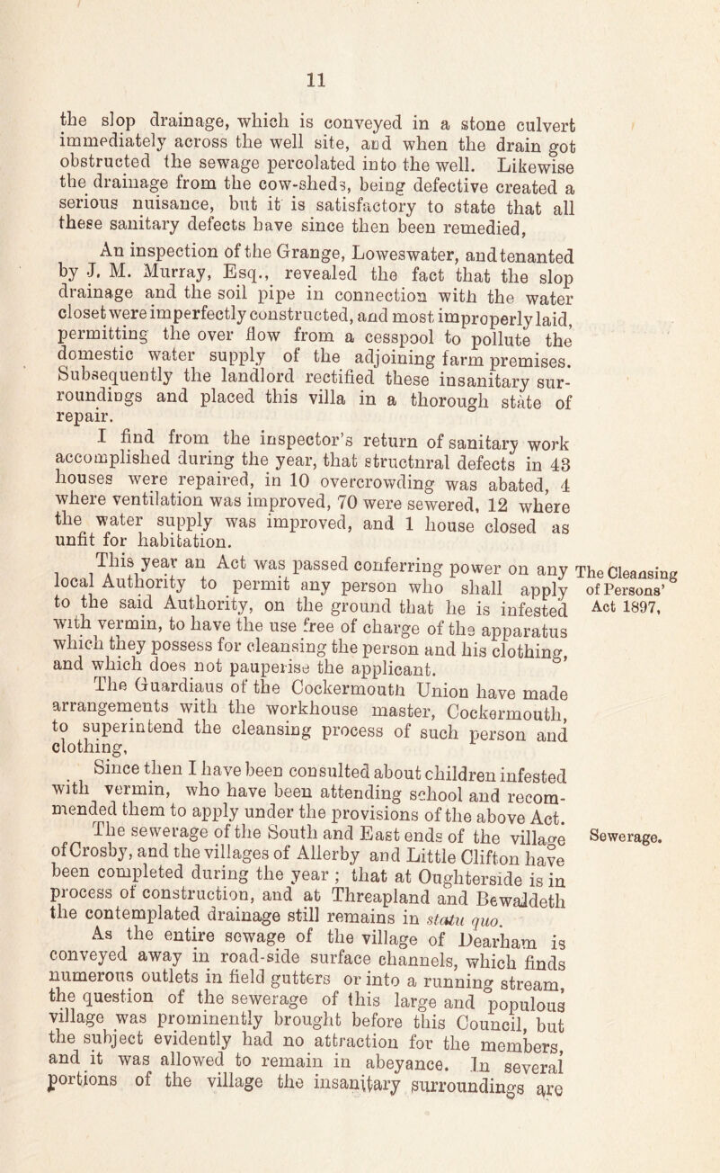 the slop drainage, which is conveyed in a stone culvert immediately across the well site, aiid when the drain got obstructed the sewage percolated into the well. Likewise the drainage from the cow-sheds, being defective created a serious nuisance, but it is satisfactory to state that all these sanitary defects have since then been remedied, An inspection of the Grange, Loweswater, and tenanted by J. M. Murray, Esq., revealed the fact that the slop drainage and the soil pipe in connection with the water closet were imperfectly constructed, and most improperly laid, permitting the over flow from a cesspool to pollute the domestic water supply of the adjoining farm premises. Subsequently the landlord rectified these insanitary sur- roundings and placed this villa in a thorough stkte of repair. ° I find from the inspector’s return of sanitary work accomplished during the year, that structural defects in 43 houses were repaired, in 10 overcrowding was abated, 4 where ventilation was improved, 70 were sewered, 12 where the water supply was improved, and 1 house closed as unfit for habitation. This year an Act was passed conferring power on any The Cleansing local Authority to permit any person who shall apply of Persons’ to the said Authority, on the ground that he is infested 1^97, with vermin, to have the use free of charge of the apparatus which they possess for cleansing the person and his clothing, and which does not pauperise the applicant. The Guardians of the Cockermouth Union have made arrangements with the workhouse master, Cockermouth, to superintend the cleansing process of such person and clothing, Since then I have been consulted about children infested with vermin, who have been attending school and recom- mended them to apply under the provisions of the above Act. Ihe sewerage of the South and East ends of the village Sewerage, of Crosby, and the villages of Allerby and Little Clifton have been completed during the year ; that at Oughterside is in process of construction, and at Threapland and BewaJdeth the contemplated drainage still remains in staiu quo. As the entire sewage of the village of Uear'ham is conveyed away in road-side surface channels, which finds numerous outlets in field gutters or into a running stream, the question of the sewerage of this large and populous village was prominently brought before this Council, but the subject evidently had no attraction for the members, and it was allowed to remain in abeyance. In several portions of the village the insanitary surroundings are