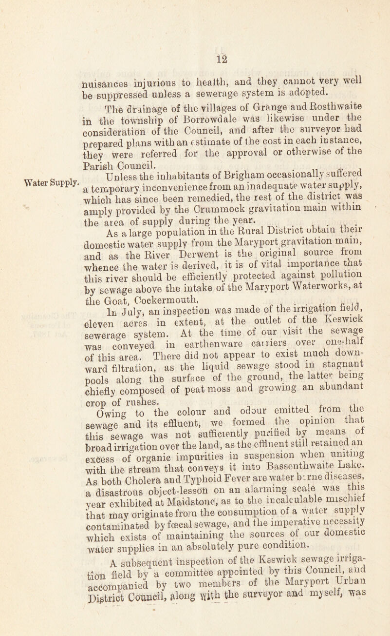 Water Supply. liuisancGS injurious to lioalth, and they cannot very well be suppressed unless a sewerage system is adopted. The drainage of the villages of Grange and Rosthwaite in the township of Borrowdale was likewise under the consideration of the Council, and after the surveyor had prepared plans with an estimate of the cost in each instance, they were referred for the approval or otherwise of the Parish Council. . n i Unless the inhabitants of Brigham occasionally sultered a temporary inconvenience from an inadequate water supply, which has since been remedied, the rest of the district was amply provided by the Crummock gravitation main within the area of supply during the year. _ , , . * As a large population in the Rural District obtain their domestic water supply from the Maryport gravitation rnain, and as the River Derwent is the original source from whence the water is derived, R is of vital iniportance that this river should be efficiently protected against pollution by sewage above the intake of the Maryport Waterworks, at the Goat, Cockermouth. . ^ n In July, an inspection was made of the irrigation tieJcl, eleven acres in extent, at the outlet of the Keswick sewerage system. At the time of our visit the sewage was conveyed in earthenware carriers over one-halt of this area. There did not appear to exist much down- ward filtration, as the liquid sewage stood in stagnant pools along the surface of the ground, the latter being chiefly composed of peat moss and growing an abundant crop of rushes. i r Owing to the colour and odour emitted ^ from the sewage and its effluent, we formed the opinion that this sewage was not sufficiently purified by means ot broad irrigation over the land, as the effluent still retained an excess of organic impurities in suspension when uniting with the stream that conveys it into Bassenthwaite Lake. As both Cholera and Typhoid Fever are water berne diseases, a disastrous object-lesson on an alarming scale was this year exhibited at Maidstone, as to the iucalculable miscinei that may originate from the consumption of a w;ater supp y contaminated by foecal sewage, and the imperative necessity which exists of maintaining the sources^ of our domestic water supplies in an absolutely pure condition. A subsequent inspection of the Keswick sewage iiriga- finti field by a committee appointed by this Council, and accompanied by two members of the Maryport Urjaii District Council, filong the suryeyor and myself, was