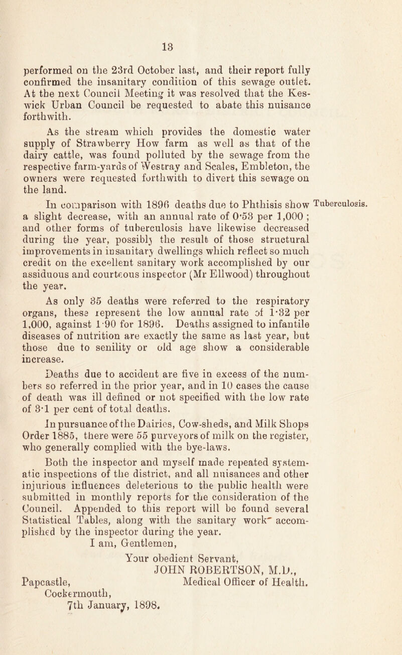 performed on the 23rd October last, and their report fully confirmed the insanitary condition of this sewage outlet. At the next Council Meeting it was resolved that the Kes- wick Urban Council be requested to abate this nuisance forthwith. As the stream which provides the domestic water supply of Strawberry How farm as well as that of the dairy cattle, was found polluted by the sewage from the respective farm-yards of Westray and Scales, Embleton, the owners were requested forthwith to divert this sewage on the land. In comparison with 1896 deaths due to Phthisis show Tuberculosis, a slight decrease, with an annual rate of 0*53 per 1,000 ; and other forms of tuberculosis have likewise decreased during the year, possibh the result of those structural improvements in iusanitary dwellings which reflect so much credit on the excellent sanitary work accomplished by our assiduous and courteous inspector (Mr Eliwood) throughout the year. As only 35 deaths were referred to the respiratory organs, these represent the low annual rate of 1*32 per 1,000, against 1-90 for 1896. Deaths assigned to infantile diseases of nutrition are exactly the same as last year, but those due to senility or old age show a considerable increase. Deaths due to accident are five in excess of the num- bers so referred in the prior year, and in 10 cases the cause of death was ill defined or not specified with the low rate of 3*1 per cent of total deaths. In pursuance of the Dairies, Cow-sheds, and Milk Shops Order 1885, there were 55 purveyors of milk on the register, who generally complied with the bye-laws. Both the inspector and myself made repeated system- atic inspections of the district, and all nuisances and other injurious influences deleterious to the public health were submitted in monthly reports for the consideration of the Council. Appended to this report will be found several Statistical Tables, along with the sanitary work' accom- plished by the inspector during the year. I am, Gentlemen, Your obedient Servant, JOHN ROBERTSON, M.D., Papcastle, Medical Officer of Health. Cocke rmouth, 7th January, 1898.
