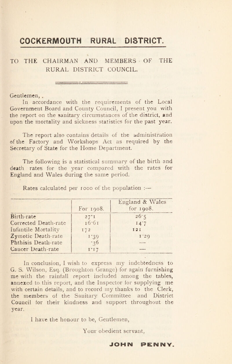 COCKERMOUTH RURAL DISTRICT. i, TO THE CHAIRMAN AND MEMBERS OF THE RURAL DISTRICT COUNCIL. Geutlemen, . In accordance with the requirements of the Local Government Board and County Council, I present you with the report on the sanitary circumstances of the district, and upon the mortality and sickness statistics for the past year. The report also contains details of the administration of the Factory and Workshops Act as required b} the Secretary of State for the Home Department. The followino is a statistical summary of the birth and death rates for the year compared with the rates for England and Wales during the same period. Rates calculated per rooo of the population :— For 1908. England & Whales for 1908. Birth-rate 27*1 26-5 Corrected Death-rate i6‘61 147 Infantile Mortalit^^ 172 121 Zymotic Death-rate I'39 I ‘29 Phthisis Death-rate ■36 — Cancer Death-rate 1*17 — In conclusion, I wish to express my indebtedness to G. S. Wilson, Esq. (Broughton Grange) for again furnishing me with the rainfall report included among the tables, annexed to this report, and the Inspector for supplying me with certain details, and to record my thanks to the Clerk, the members of the Sanitar}^ Committee and District Council for their kindness and support throughout the year. 1 have the honour to be, Gentlemen, Your obedient servant, JOHN pe:nnv.