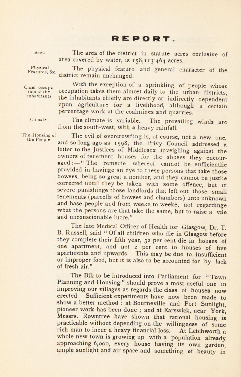 REPORT. The area of the district in statute acres exclusive of area covered by water, is 158,113-464 acres. Fm«*res“;^&c. . physical feature and general character of the ■ district remain unchanged. Chief occupa- liou of the inhabitants Climate With the exception of a sprinkling of people whose occupation takes them almost dail}^ to the urban districts, the inhabitants chiefly are directly or indirectly dependent upon agriculture for a livelihood, although a certain percentage work at the coalmines and quarries. The climate is variable. The prevailing winds arc from the south-west, with a heavy rainfall. The ilousinjj of the People The evil of overcrowding is, of course, not a new one, and so long ago as 1598, the Privy Council addressed a letter to the Justices of Middlesex inveighing against the owners of tenement houses for the abuses they encour- aged The remedie whereof cannot be sufficientlie provided in havinge an eye to these persons that take those bowses, being so great a nomber, and they cannot be justlie corrected untill they be taken with some offence, but in severe punishinge those landlords that left out those small tenements (parcells of bowses and chambers) unto unknown and base people and from weeke to weeke, not regardinge what the persons are that take the same, but to raise a vile and unconscionable lucre.” The late Medical Officer of Health for Glasgow, Dr. T. B. Russell, said “ Of all children who die in Glasgow before they complete their fifth year, 32 per cent die in houses of one apartment, and not 2 per cent in houses of five apartments and upwards. This may be due to insufficient or improper food, but it is also to be accounted for by lack of fresh air.” The Bill to be ijitroduced into Parliament for “ Town Planning and Housing” should prove a most useful one in improving our villages as regards the class of houses now erected. Sufficient experiments have now been made to show a better method : at Bourneville and Port Sunlight, pioneer work has been done ; and at Earswick, near York, Messrs. Rowntree have shown that rational housing is practicable without depending on the willingness of some rich man to incur a heavy financial loss. At Letchworth a whole new town is growing up with a population already approaching 6,000, every house having its own garden, ample sunlight and air space and something of beauty in