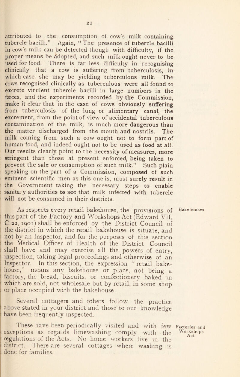 attributed to the consumption of cow’s milk containing tubercle bacilli.” Again, “ The presence of tubercle bacilli in cow’s milk can be detected though with difficulty, if the proper means be adopted, and such milk ought never to be used for food. There is tar less difficulty in recognising clinically that a cow is suffering from tuberculosis, in which case she may be yielding tuberculous milk. The cows recognised clinically as tuberculous were all found to excrete virulent tubercle bacilli in large numbers in the faeces, and the experiments recorded by the Commission, make it clear that in the case of cows obviously suffering from tuberculosis of the lung or alimentary canal, the excrement, from the point of view of accidental tuberculous contamination of the milk, is much more dangerous than the matter discharged from the mouth and nostrils. The milk coming from such a cow ought not to form part of human food, and indeed ought not to be used as food at all. Our results clearly point to the necessity of measures, more i stringent than those at present enforced, being taken to I prevent the sale or consumption of such milk.” Such plain ; speaking on the part of a Commission, composed of such eminent scientific men as this one is, must surely result in : the Government taking the necessary steps to enable I sanitary authorities t© see that milk infected with tubercle 1 will not be consumed in their districts. As respects every retail bakehouse, the provisions of i this part of the Factory and Workshops Act (Edward VII, i C 22, igoi) shall be enforced by the District Council of i the district in which the retail bakehouse is situate, and not by an Inspector, and for the purposes of this section i the Medical Officer of Health of the District Council j shall have and may exercise all the powers of entry, ‘ inspection, taking legal proceedings and otherwise of an : Inspector. In this section, the expression “ retail bake- I house,” means any bakehouse or place, not being a I factory, the bread, biscuits, or confectionery baked in ’ which are sold, not wholesale but by retail, in some shop 1 or place occupied with the bakehouse. Several cottagers and others follow the practice I above stated in your district and those to our knowledge ; have been frequently inspected. These have been periodically visited and with few I exceptions as regai ds limewashing comply with the : regulations of the Acts. No home workers live in the j district. There are several cottages where washing is : done for families. Bakehouses Factor!e.s and Workshops Act