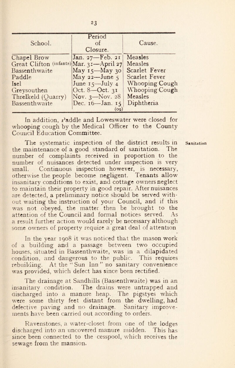 School. Period of Closure. Chapel Brow Great Clifton (infants) Bassenthwaite Paddle Isel Greysouthen Threlkeld (Quarry) Bassenthwaite Jan. 27—Feb. 21 Mar. 31—April 27 May 15—May 30 May 22—June 5 June 15—July 4 Oct. 8—Oct. 31 Nov. 3—Nov. 28 Dec. 16—Jan. 15 (09) Cause. Measles Measles Scarlet Fever Scarlet Fever Whooping Cough Whooping Cough Measles Diphtheria In addition, Paddle and Loweswater were closed for whooping cough by the Medical Officer to the County Council Education Committee. The systematic inspection of the district results in the maintenance of a good standard of sanitation. The number of complaints received in proportion to the number of nuisances detected under inspection is very small. Continuous inspection however, is necessary, otherwise the people become negligent. Tenants allow insanitary conditions to exist, and cottage owners neglect to maintain their property in good repair. After nuisances are detected, a preliminary notice should be served with- out waiting the instruction of your Council, and if this was not obeyed, the matter then be brought to the attention of the Council and formal notices served. As a result further action would rarely be necessary although some owmers of property require a great deal of attention In the year 1908 it was noticed that the mason work of a building and a passage between two occupied houses, situated in Bassenthwaite, was in a dilapidated condition, and dangerous to the public. This requires rebuilding. At the “ Sun Inn no sanitary convenience was provided, which defect has since been rectified. The drainage at Sandhills (Bassenthwaite) was in an insanitary condition. The drains were untrapped and aischarged into a manure heap. The pigstyes which were some thirty feet distant from the dwelling, had defective paving and no drainage. Sanitary improve- ments have been carried out according to orders. Ravenstones, a water-closet from one of the lodges discharged into an uncovered manure midden. This has since been connected to the cesspool, which receives the sewage from the mansion. Sanitation
