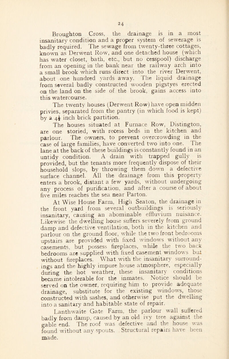 Broughton Cross, the drainage is in a most insanitary condition and a proper system of sewerage is badly required. The sewage from twenty-three cottages, known as Derwent Row, and one detached house (which has water closet, bath, etc., but no cesspool) discharge from an opening in the bank near the railway arch into a small brook which runs direct into the river Derwent, about one hundred yards away. The liquid drainage from several badly constructed wooden pigstyes erected on the land on the side of the brook, gains access into this watercourse. The twenty houses (Derwent Row) have open midden privies, separated from the pantry (in which food is kept) by a qi inch brick partition. The houses situated at Furnace Row, Distington, are one storied, with recess beds m the kitchen and parlour. The owners, to prevent overcrowding in the case of large families, have converted two into one. The lane at the back of these buildings is constantly found in an untidy condition. A drain with trapped gully is provided, but the tenants more frequently dispose of their household slops, by throwing them down a defective surface channel. AW the drainage from this property enters a brook, distant a few yards, without undergoing any process of purification, and after a course of about five miles reaches the sea near Parton. At Wise House Farm, High Seaton, the drainage m the front yard from several outbuildings is seriously insanitary, causing an abominable effluvium nuisance. Likewise the dwelling house suffers severely from ground damp and defective ventilation, both in the kitchen and parlour on the ground floor, while the two front bedrooms upstairs are provided with fixed windows without any casements, but possess fireplaces, while the two back: bedrooms arc supplied with fixed casement windows bul without fireplaces. What with the insanitary surround- ings and the highly impure house atmosphere, especially during the hot weather, these insanitary conditions became intolerable for the inmates. Notice should be served on the owner, requiring him to provide adequate drainage, substitute for the existing windo\vs, those constructed with sashes, and otherwise put the dwelling into a sanitary and habitable state of repair. Lanthwaite Gate Farm, the parlour wall suffered badly from damp, caused by an old ivy tree against the gable end. The roof was defective and the house was found without any spouts. Structural repairs have been made.
