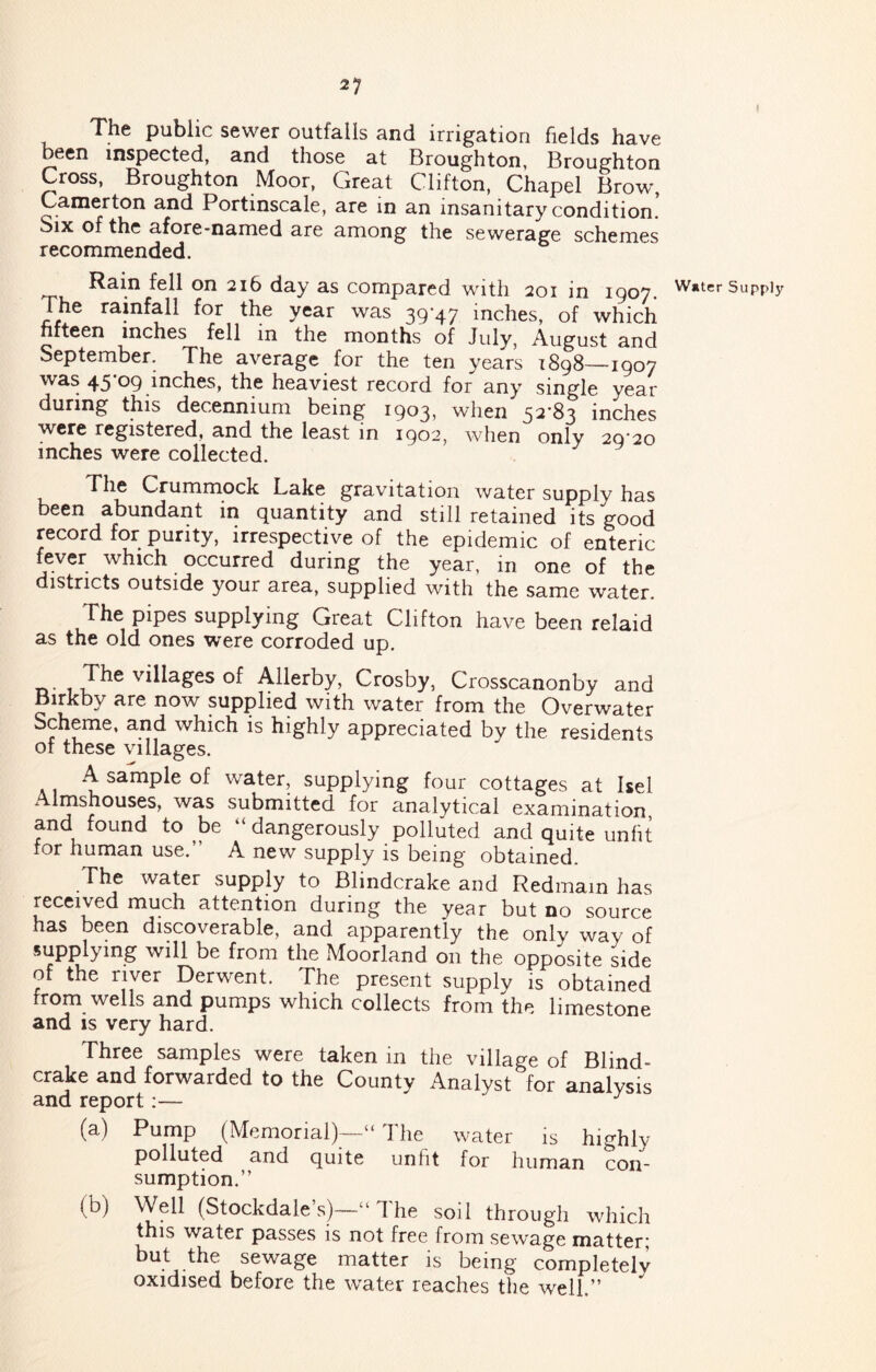 The public sewer outfalls and irrigation fields have been inspected, and those at Broughton, Broughton Cross, Broughton Moor, Great Clifton, Chapel Brow, Camyton and Portinscale, are in an insanitary condition. Six of the afore-named are among the sewerage schemes recommended. 2i6 day as compared with 201 in 1907. The ramfall for the year was 39*47 inches, of which fifteen inches fell in the months of July, August and September. The average for the ten years 1898—1907 was 45*09 inches, the heaviest record for any single year during this decennium being 1903, when 52*83 inches were registered, and the least in 1902, when only 20*20 inches were collected. ^ Crummock Lake gravitation water supply has been abundant in quantity and still retained its good record for purity, irrespective of the epidemic of enteric fever which occurred during the year, in one of the districts outside your area, supplied with the same water. The pipes supplying Great Clifton have been relaid as the old ones were corroded up. villages of Allerby, Crosby, Crosscanonby and Birkby are now supplied with water from the Overwater Scheme, and which is highly appreciated by the residents ot these villages. A sample of water, supplying four cottages at Isel ivlmshouses, was submitted for analytical examination, and found to be “ dangerously polluted and quite unlit for human use.” A new supply is being obtained. water supply to Blindcrake and Redmain has received much attention during the year but no source has been discoverable, and apparently the only way of supplying will be from the Moorland on the opposite side of the river Derwent. The present supply is obtained from wells and pumps which collects from the limestone and is very hard. Three samples were taken in the village of Blind- crake and forwarded to the County Analyst for analysis and report:— (a) Pump (Memorial)—“ The water is highly polluted and quite unfit for human con- sumption.” (b) Well (Stockdale’s)—“The soil through which this water passes is not free from sewage matter; but the sewage matter is being completely oxidised before the water reaches tlie well.” Water Supply