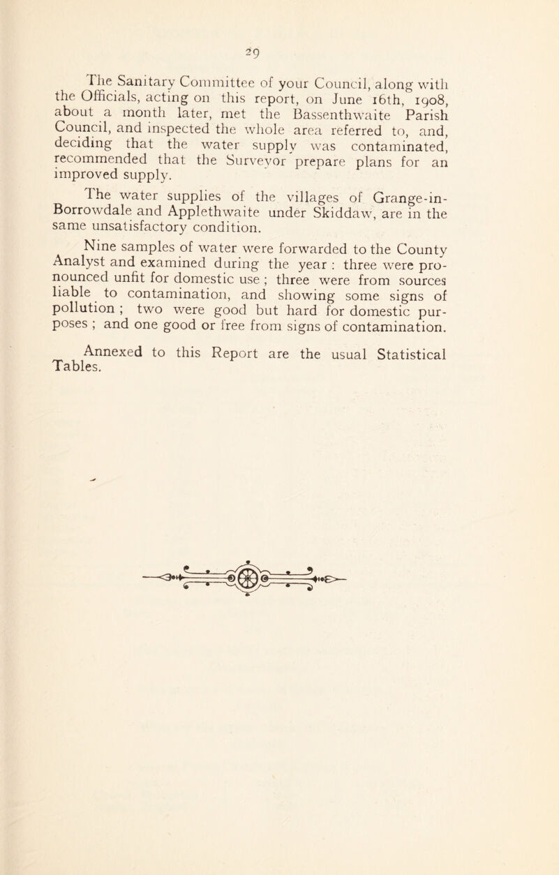 I he Sanitary Committee of your Council, along with the Officials, acting on this report, on June i6th, 1908, about a month later, met the Bassenthwaite Parish Council, and inspected the whole area referred to, and, deciding that the water supply was contaminated, recommended that the Surveyor prepare plans for an improved supply. The water supplies of the villages of Grange-in- Borrowdale and Applethwaite under Skiddaw, are in the same unsatisfactory condition. Nine samples of water were forwarded to the County Analyst and examined during the year ; three were pro- nounced unfit for domestic use ; three were from sources liable to contamination, and showing some signs of pollution ; two were good but hard for domestic pur- poses ; and one good or iree from signs of contamination. Annexed to this Report are the usual Statistical Tables.