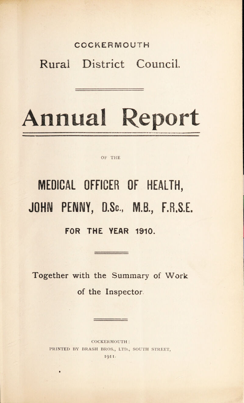 COCKERMOUTH Rural District Council. Annual Report OF THE MEDICAL OFFICER OF HEALTH, J0HI\l PENNY, D.Sc.. M.B., F.R.S.E. FOR THE YEAR 1910. Together with the Summary of Work of the Inspector. COCKERMOUTH: PRINTED BY BRASH BROS., LTD., SOUTH STRP:ET,