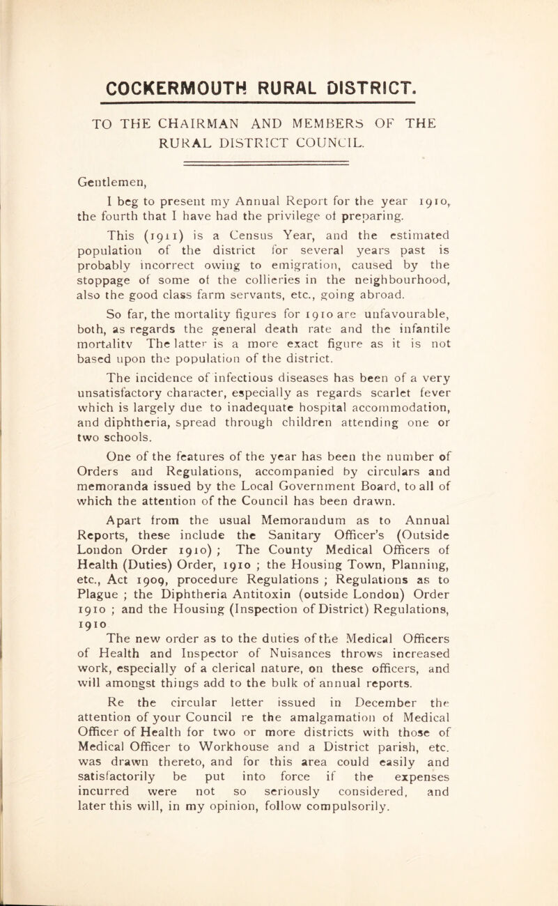 COCKERMOUTH RURAL DISTRICT. TO THE CHAIRMAN AND MEMBERS OF THE RURAL DISTRICT COUNCIL. Gentlemen, I beg to present my Annual Report for the year 1910, the fourth that I have had the privilege ol preparing. This (1911) is a Census Year, and the estimated population of the district for several years past is probably incorrect owing to emigration, caused by the stoppage of some of the collieries in the neighbourhood, also the good class farm servants, etc., going abroad. So far, the mortality figures for 1910 are unfavourable, both, as regards the general death rate and the infantile mortalitv The latter is a more exact figure as it is not based upon the population of the district. The incidence of infectious diseases has been of a very unsatisfactory character, especially as regards scarlet fever which is largely due to inadequate hospital accommodation, and diphtheria, spread through children attending one or two schools. One of the features of the year has been the number of Orders and Regulations, accompanied by circulars and memoranda issued by the Local Government Board, to all of which the attention of the Council has been drawn. Apart from the usual Memorandum as to Annual Reports, these include the Sanitary Officer’s (Outside London Order 1910) ; The County Medical Officers of Health (Duties) Order, 1910 ; the Housing Town, Planning, etc.. Act 1909, procedure Regulations ; Regulations as to Plague ; the Diphtheria Antitoxin (outside London) Order 1910 ; and the Housing (Inspection of District) Regulations, 1910 The new order as to the duties of the Medical Officers of Health and Inspector of Nuisances throws increased work, especially of a clerical nature, on these officers, and will amongst things add to the bulk of annual reports. Re the circular letter issued in December the attention of your Council re the amalgamation of Medical Officer of Health for two or more districts with those of Medical Officer to Workhouse and a District parish, etc. was drawn thereto, and for this area could easilv and satisfactorily be put into force if the expenses incurred were not so seriously considered, and later this will, in my opinion, follow compulsorily.