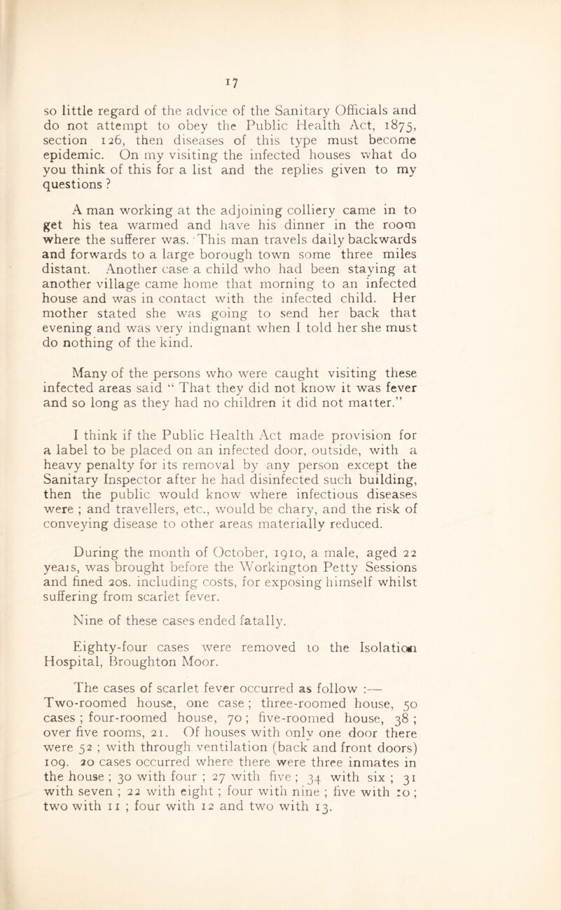 so little regard of the advice of the Sanitary Officials and do not attempt to obey the Public Health Act, 1875, section 126, then diseases of this type must become epidemic. On my visiting the infected houses what do you think of this for a list and the replies given to my questions ? A man working at the adjoining colliery came in to get his tea warmed and have his dinner in the room where the sufferer was. This man travels daily backwards and forwards to a large borough town some three miles distant. Another case a child who had been staying at another village came home that morning to an infected house and was in contact with the infected child. Her mother stated she was going to send her back that evening and was very indignant when I told her she must do nothing of the kind. Many of the persons who were caught visiting these infected areas said “ That they did not know it was fever and so long as they had no children it did not matter.” I think if the Public Health Act made provision for a label to be placed on an infected door, outside, with a heavy penalty for its removal by any person except the Sanitary Inspector after he had disinfected such building, then the public would know where infectious diseases were ; and travellers, etc., would be chary, and the risk of conveying disease to other areas materially reduced. During the month of October, 1910, a male, aged 22 yeais, was brought before the Workington Petty Sessions and fined 20s. including costs, for exposing himself whilst suffering from scarlet fever. Nine of these cases ended fatally. Eighty-four cases were removed to the Isolatiosi Hospital, Broughton Moor. The cases of scarlet fever occurred as follow :— Two-roomed house, one case; three-roomed house, 50 cases ; four-roomed house, 70 ; five-roomed house, 38 ; over five rooms, 21. Of houses with only one door there were 52 ; with through ventilation (back and front doors) 109. 20 cases occurred where there were three inmates in the house ; 30 with four ; 27 with five ; 34 with six ; 31 with seven ; 22 with eight ; four with nine ; five with :o ; two with II ; four with 12 and two with 13.