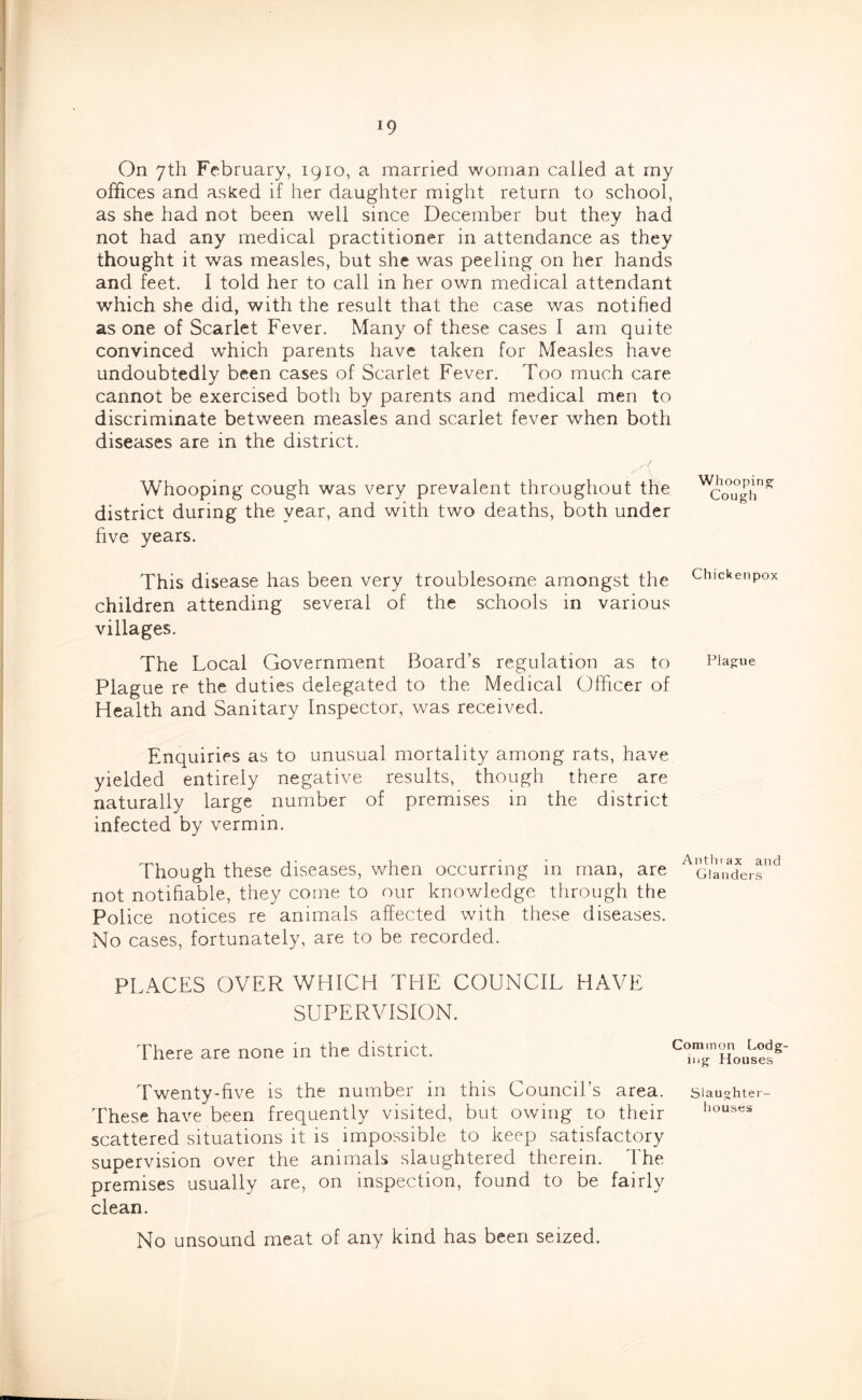 On yth February, 1910, a married woman called at my offices and asked if her daughter might return to school, as she had not been well since December but they had not had any medical practitioner in attendance as they thought it was measles, but she was peeling on her hands and feet. I told her to call in her own medical attendant which she did, with the result that the case was notified as one of Scarlet Fever. Many of these cases I am quite convinced which parents have taken for Measles have undoubtedly been cases of Scarlet Fever. Too much care cannot be exercised both by parents and medical men to discriminate between measles and scarlet fever when both diseases are in the district. Whooping cough was very prevalent throughout the ^cou^h district during the year, and with two deaths, both under five years. This disease has been very troublesome amongst the ciuckenpox children attending several of the schools in various villages. The Local Government Board’s regulation as to Plague Plague re the duties delegated to the Medical Officer of Health and Sanitary Inspector, was received. Enquiries as to unusual mortality among rats, have yielded entirely negative results, though there are naturally large number of premises in the district infected by vermin. Though these diseases, when occurring in man, are not notifiable, they come to our knowledge through the Police notices re animals affected with these diseases. No cases, fortunately, are to be recorded. PLACES OVER WHICH THE COUNCIL HAVE SUPERVISION. There are none in the district. Common Lodg- ing Houses Twenty-five is the number in this Council’s area, siaughter- These have been frequently visited, but owing to their iiouses scattered situations it is impossible to keep satisfactory supervision over the animals slaughtered therein. The premises usually are, on inspection, found to be fairly clean. No unsound meat of any kind has been seized.
