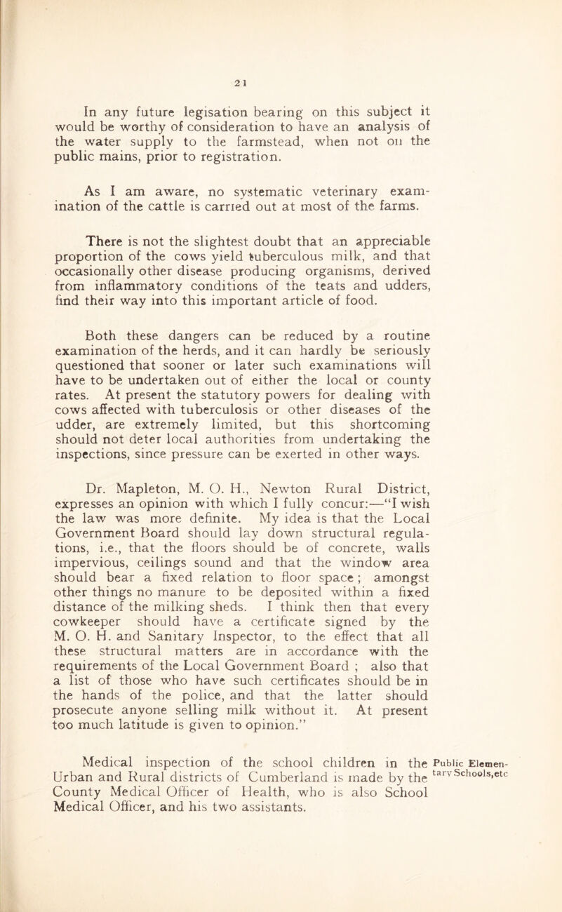 In any future legisation bearing on this subject it would be worthy of consideration to have an analysis of the water supply to the farmstead, when not on the public mains, prior to registration. As I am aware, no systematic veterinary exam- ination of the cattle is carried out at most of the farms. There is not the slightest doubt that an appreciable proportion of the cows yield tuberculous milk, and that occasionally other disease producing organisms, derived from inflammatory conditions of the teats and udders, find their way into this important article of food. Both these dangers can be reduced by a routine examination of the herds, and it can hardly be seriously questioned that sooner or later such examinations will have to be undertaken out of either the local or county rates. At present the statutory powers for dealing with cows affected with tuberculosis or other diseases of the udder, are extremely limited, but this shortcoming should not deter local authorities from undertaking the inspections, since pressure can be exerted in other ways. Dr. Mapleton, M. O. H., Newton Rural District, expresses an opinion with which I fully concur:—“I wish the law was more definite. My idea is that the Local Government Board should lay down structural regula- tions, i.e., that the floors should be of concrete, walls impervious, ceilings sound and that the window area should bear a fixed relation to floor space ; amongst other things no manure to be deposited within a fixed distance of the milking sheds. I think then that every cowkeeper should have a certificate signed by the M. O. H. and Sanitary Inspector, to the effect that all these structural matters are in accordance with the requirements of the Local Government Board ; also that a list of those who have such certificates should be in the hands of the police, and that the latter should prosecute anyone selling milk without it. At present too much latitude is given to opinion.” Medical inspection of the school children in the Public Eiemen- Urban and Rural districts of Cumberland is made by the Schools,etc County Medical Officer of Health, who is also School Medical Officer, and his two assistants.
