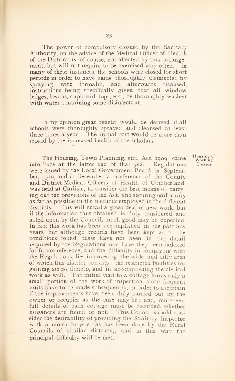 The power of compulsory closure by the Sanitary Authority, on the advice of the Medical Officer of Health of the District, is, of course, not affected by this arrange- ment, but will not require to be exercised very often. In many of these instances the schools were closed for short periods in order to have same thoroughly disinfected by spraying with formalin, and afterwards cleansed, instructions being specifically given that all window ledges, beams, cupboard tops, etc., be thoroughly washed with water containing some disinfectant. In my opinion great benefit would be derived if all schools were thoroughly sprayed and cleansed at least three times a year. The initial cost would be more than repaid by the increased health of the scholars. The Housing, Town Planning, etc., Act, 1909, came into force at the latter end of that year. Regulations were issued by the Local Government Board in Septem- ber, 1910, and in December a conference of the County and District Medical Officers of Health of Cumberland, was held at Carlisle, to consider the best means of carry- ing out the provisions of the Act, and securing uniformity as far as possible in the methods employed in the different districts. This will entail a great deal of new work, but if the information thus obtained is duly considered and acted upon by the Council, much good may be expected. In fact this work has been accomplished in the past few years, but although records have been kept as to the conditions found, these have not been in the detail required by the Regulations, nor have they been indexed for future reference, and the difficulty in complying with the Regulations, lies in covering the wide and hilly area of which this district consists ; the restricted facilities for gaining access thereto, and in accomplishing the clerical work as well. I'he initial visit to a cottage forms only a small portion of the work of inspection, since frequent visits have to be made subsequently, in order to ascertain if the improvements have been duly carried out by the owner or occupier as the case may be ; and, moreover, full details of each cottage must be recorded, whether nuisances are found or not. This Council should con- sider the desirability of providing the Sanitary Inspector with a motor bicycle (as has been done by the Rural Councils of similar districts), and in this way the principal difficulty will be met. Housing of Work ing Classes