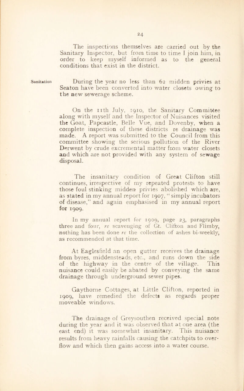 Sanitation The inspections themselves are carried out by the Sanitary Inspector, but from time to time I join him, in order to keep myself informed as to the general conditions that exist in the district. During the year no less than 62 midden privies at Seaton have been converted into water closets owing to the new sewerage scheme. On the nth July, 1910, the Sanitary Commit*tee along with myself and the Inspector of Nuisances visited the Goat, Papcastle, Belle Vue, and Dovenby, when a complete inspection of these districts re drainage was made. A report was submitted to the Council from this committee showing the serious pollution of the River Derwent by crude excremental matter from water closets and which are not provided with any system of sewage disposal. The insanitary condition of Great Clifton still continues, irrespective of my repeated protests to have those foul stinking midden privies abolished which are, as stated in my annual report for 1907, “ simply incubators of disease,” and again emphasised in my annual report for 1909. In my annual report for 1909, page 23, paragraphs three and fonr, rc scavenging of Gt. Clifton and Flimby, nothing has been done re the collection of ashes bi-weekl}?^, as recommended at that time. At Eaglesfield an open gutter receives the drainage from byres, middensteads, etc., and runs down the side of the highway in the centre of the village. This nuisance could easily be abated by conveying the same drainage through underground sewer pipes. Gaythorne Cottages, at Little Clifton, reported in 1909, have remedied the defects as regards proper moveable windows. The drainage of Greysouthen received special note during the year and it was observed that at one area (the east end) it was somewhat insanitary. This nuisance results from heavy rainfalls causing the catchpits to over- flow and which then gains access into a water course.