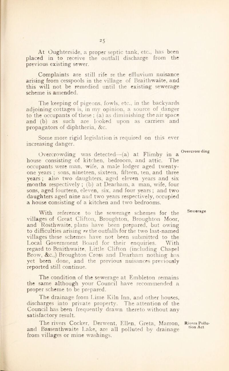 At Oughterside, a proper septic tank, etc., has been placed in to receive the outfall discharge from the previous existing sewer. Complaints are still rife re the effluvium nuisance arising from cesspools in the village of Braithwaite, and this will not be remedied until the existing sewerage scheme is amended. The keeping of pigeons, fowls, etc., in the backyards adjoining cottages is, in my opinion, a source of danger to the occupants of these ; (a) as diminishing the air space and (b) as such are looked upon as carriers and propagators of diphtheria, &c. Some more rigid legislation is required on this ever increasing danger. Overcrowding was detected—(a) at Flimby in a house consisting of kitchen, bedroom, and attic. The occupants were man, wife, a male lodger aged twenty- one years ; sons, nineteen, sixteen, fifteen, ten, and three years ; also two daughters, aged eleven years and six months respectively ; (b) at Dearham, a man, wife, four sons, aged fourteen, eleven, six, and four years ; and two daughters aged nine and two years respectively, occupied a house consisting of a kitchen and two bedrooms. With reference to the sewerage schemes for the villages of Great Clifton, Broughton, Broughton Moor, and Rosthwaite, plans have been prepared, but owing to difficulties arising re the outfalls for the two last-named villages these schemes have not been submitted to the Local Government Board for their enquiries. With regard to Braithwaite, Little Clifton (including Chapel Brow, &c.,) Broughton Cross and Dearham nothing has yet been done, and the previous nuisances previously reported still continue. The condition of the sewerage at Embleton remains the same although your Council have recommended a proper scheme to be prepared. The drainage from Lime Kiln Inn, and other houses, discharges into private property. The attention of the Council has been frequently drawn thereto without any satisfactory result. The rivers Cocker, Derwent, Ellen, Greta, Marron, and Bassenthwaite Lake, are all polluted by drainage from villages or mine washings. Overcrow ding Sewerage Rivers Pollu- tion Act