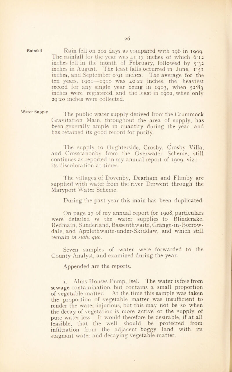 Rainfall Water Supply Rain fell on 202 days as compared with 196 in 1909. The rainfall for the year was 41‘i7 inches of which 6’12 inches fell in the month of February, followed by 5’32 inches in August. The least falls occurred in June, 1*51 inches, and September o'pi inches. The average for the ten years, 1901 —1910 was 40^22 inches, the heaviest record for any single year being in 1903, when 52‘83 inches were registered, and the least in 1902, when only 29*20 inches were collected. J'he public water supply derived from the Crummock Gravitation Main, throughout the area of supply, has been generally ample in quantity during the year, and has retained its good record for purity. The supply to Oughterside, Crosby, Crosby Villa, and Crosscanonby from the Overwater Scheme, still continues as reported in my annual report of 1909, viz.:— its discoloration at times. The villages of Dovenby, Dearham and Flimby are supplied with water from the river Derwent through the Maryport Water Scheme. During the past year this main has been duplicated. On page 27 of my annual report for 1908, particulars were detailed re the water supplies to Blindcrake, Redmain, Sunderland, Bassenthwaite, Grange-in-Borrow- dale, and Applethwaite-under-Skiddaw, and which still remain m sia^u quo. Seven samples of water were forwarded to the County Analyst, and examined during the year. Appended are the reports. I. Alms Houses Pump, Isel. The water is free from sewage contamination, but contains a small proportion of vegetable matter. At the time this sample was taken the proportion of vegetable matter was insufficient to render the water injurious, but this may not be so when the decay of vegetation is more active or the supply of pure water less. It would therefore be desirable, if at all feasible, that the well should be protected from infiltration from the adjacent boggy land with its stagnant water and decaying vegetable matter.
