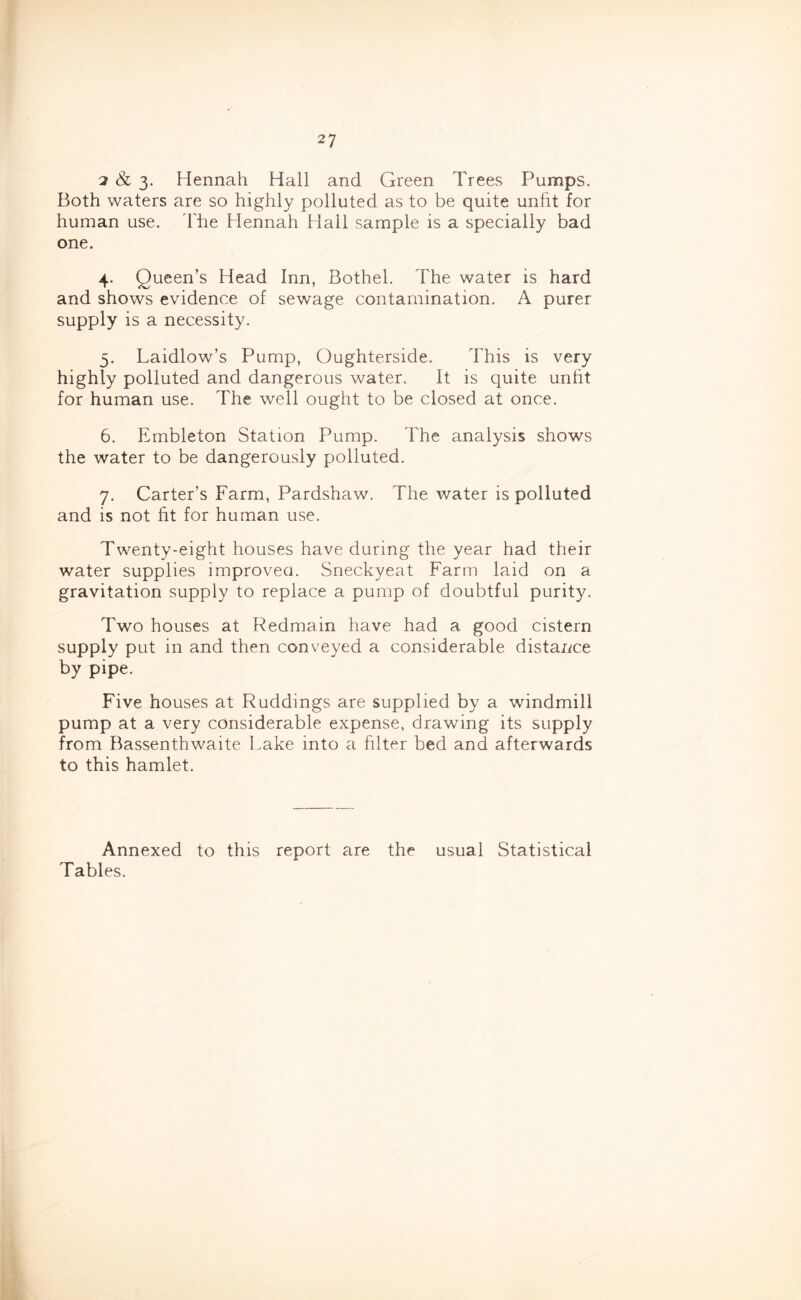 2 &; 3- Hennah Hall and Green Trees Pumps. Both waters are so highly polluted as to be quite unfit for human use. The Hennah Hall sample is a specially bad one. 4. Queen’s Head Inn, Bothel. The water is hard and shows evidence of sewage contamination. A purer supply is a necessity. 5. Laidlow’s Pump, Oughterside. This is very highly polluted and dangerous water. It is quite unfit for human use. The well ought to be closed at once. 6. Embleton Station Pump. The analysis shows the water to be dangerously polluted. 7. Carter’s Farm, Pardshaw. The water is polluted and is not fit for human use. Twenty-eight houses have during the year had their water supplies improved. Sneckyeat Farm laid on a gravitation supply to replace a pump of doubtful purity. Two houses at Redmain have had a good cistern supply put in and then conveyed a considerable distance by pipe. Five houses at Ruddings are supplied by a windmill pump at a very considerable expense, drawing its supply from Bassenthwaite l.ake into a filter bed and afterwards to this hamlet. Annexed to this report are the usual Statistical Tables.