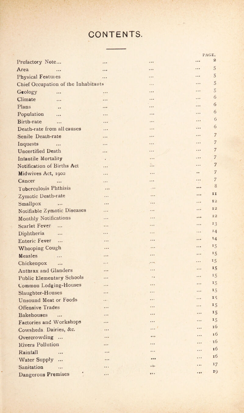 CONTENTS. Prefactory Note... Area Physical Featuies Chief Occupation of the Inhabitants Geology Climate Plans Population Birth-rate Death-rate from all causes Senile Death-rate Inquests Uncertified Death Inlantile Mortality Notification of Births Act Midwives Act, 1902 Cancer Tuberculosis Phthisis Zymotic Death-rate Smallpox Notifiable Zymotic Diseases Monthly Notifications Scarlet Fever ... Diphtheria Enteric Fever Whooping Cough Measles Chickenpox Anthrax and Glanders Public Elementary Schools Common Lodging-Houses Slaughter-Houses Unsound Meat or Foods Offensive Trades Bakehouses Factories and Workshops Cowsheds, Dairies, &c. Overcrowding ... Rivers Pollution Rainfall Water Supply ... Sanitation Dangerous Premises ‘ PAGE. 2 5 5 5 5 6 6 6 6 6 7 7 7 7 7 7 7 8 11 12 12 12 13 14 ^4 15 15 15 15 15 IS IS IS IS 15 15 16 16 16 16 16 17 19