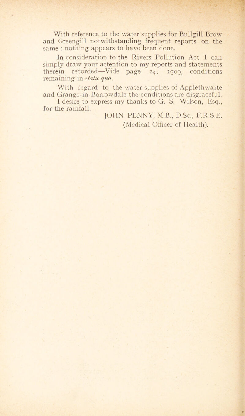 With reference to the water supplies for Bullgill Brow and Greengill notwithstanding frequent reports on the same : nothing appears to have been done. In consideration to the Rivers Pollution Act I can simply draw your attention to my reports and statements therein recorded—Vide page 24, 1909, conditions remaining in statu quo. With regard to the water supplies of Applethwaite and Grange-in-Borrowdale the conditions are disgraceful. I desire to express my thanks to G. S. Wilson, Esq., for the rainfall. JOHN PENNY, M.B., D.Sc., F.R.S.E. (Medical Officer of Health).