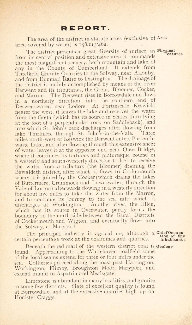 R El PO RT. The area of the district in statute acres (exclusive of Area area covered by water) is 158,113*464. The district presents a great diversity of surface, as from its central position and extensive area it commands the most magnificent scenery, both mountain and lake, of any in the County of Cumberland. It extends from Threlkeld Granite Quarries to the Solway, near Allonby, and from Dunmail Raise to Distington. The drainage of the district is mainly accomplished by means of the river Derwent and its tributaries, the Greta, Bloomer, Cocker, and Marron. The Derwent rises in Borrowdale and flows in a northerly direction into the southern end^ of Derwentwater, near Lodore. At Portinscale, Keswick, nearer the west, it leaves the lake and receives the water from the Greta (which has its source in Scales Tarn lying at the foot of a perpendicular rock on Saddleback), and into which St. John’s beck discharges after flowing from lake Thirlmere through St. John’s-in-the-Vale. Three miles north-west of Keswick the Derwent enters Bassenth- waite Lake, and after flowing through this extensive sheet of water leaves it at the opposite end near Ouse Bridge, where it continues its tortuous and picturesque course in a westerly and south-westerly direction to Isel to receive the water from a tributary (the Bloomer) draining the Bewaldeth district, after which it flows to Cockerrnouth where it is joined by the Cocker (which drains the lakes of Buttermere, Crummock and Loweswater, through the Vale of Lorton) afterwards flowing in a westerly direction for about five miles to take the water from the Marron, and to continue its journey to the sea into which it discharges at Workington. Another river, the Ellen, which has its source in Overwater, partly forms the boundary on the north side between the Rural Districts of Cockerrnouth and Wigton, and eventually flows into the Solway, at Maryport. The principal industry is agriculture, although a certain percentage work at the coalmines and quarries. inhabitants Beneath the red marl of the western district coal is Geology found. Appertaining to the Whitehaven coalfield some of the local seams extend for three or four miles under the sea. Collieries proceed along the coast past Harrington, Workington, Flimby, Broughton Moor, Maryport, and extend inland to Aspatria and Mealsgate. Limestone is abundant in many localities, and granite in some few districts. Slate of excellent quality is found at Borrowdale, and at the extensive quarries high up on Honister Craggs.