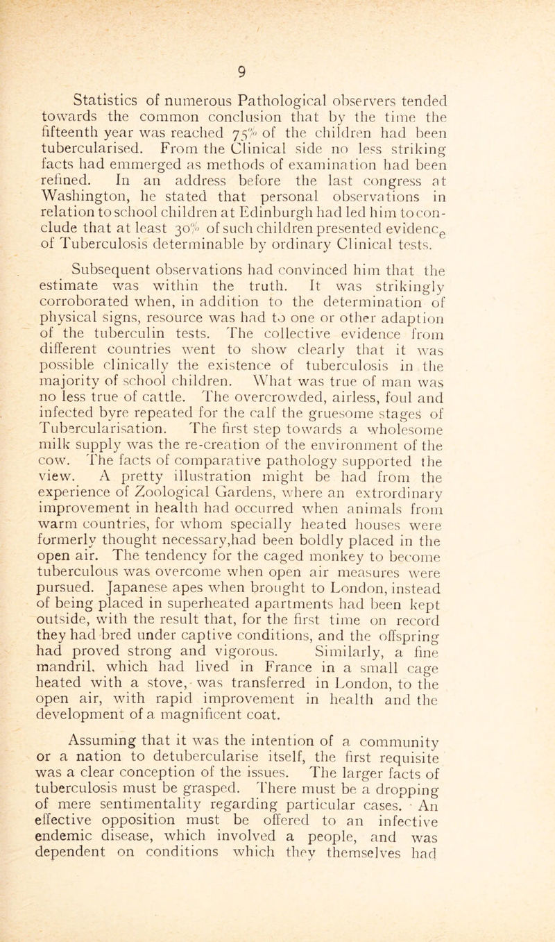 Statistics of numerous Pathological observers tended towards the common conclusion that by the time the fifteenth year was reached 75% of the children had been tubercularised. From the Clinical side no less striking facts had emmerged as methods of examination had been relined. In an address before the last congress at Washington, he stated that personal observations in relation to school children at Edinburgh had led him to con- clude that at least 30% of such children presented evidenCp of Tuberculosis determinable by ordinary Clinical tests. Subsequent observations had convinced him that the estimate was within the truth. It was strikingly corroborated when, in addition to the determination of physical signs, resource was had to one or otlier adaption of the tuberculin tests. The collective evidence from different countries went to show clearly that it was possible clinically the existence of tuberculosis in tiie majority of school children. What was true of man was no less true of cattle. The overcrowded, airless, foul and infected byre repeated for the calf the gruesome stages of Tubsrcularisation. The first step towards a wholesome milk supply was the re-creation of the environment of the cow. The facts of comparative pathology supported the view. A pretty illustration might be had from the experience of Zoological Gardens, where an extrordinary improvement in health had occurred when animals from warm countries, for whom specially heated houses were formerly thought necessary,had been boldly placed in the open air. The tendency for the caged monkey to become tuberculous was overcome when open air measures were pursued. Japanese apes when brought to London, instead of being placed in superheated apartments had been kept outside, with the result that, for the first time on record they had bred under captive conditions, and the offspring had proved strong and vigorous. Similarly, a fine mandril, which had lived in France in a small cage heated with a stove, was transferred in London, to the open air, with rapid improvement in health and the development of a magnificent coat. Assuming that it was the intention of a community or a nation to detubercularise itself, the first requisite was a clear conception of the issues. The larger facts of tuberculosis must be grasped. There must be a dropping of mere sentimentality regarding particular cases. ■ An effective opposition must be offered to an infective endemic disease, which involved a people, and was dependent on conditions which they themselves had
