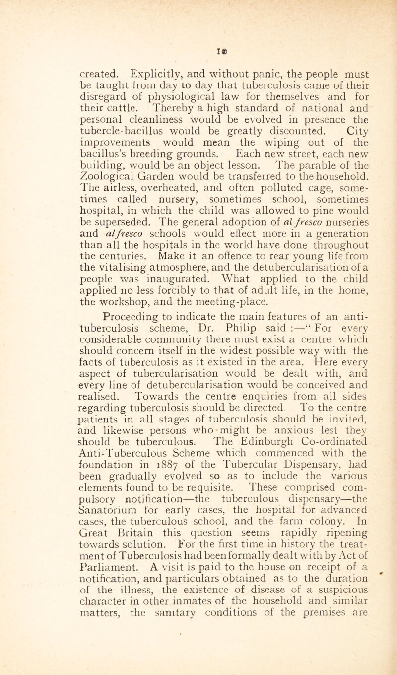 created. Explicitly, and without panic, the people must be taught from day to day that tuberculosis came of their disregard of physiological law for themselves and for their cattle. Thereby a high standard of national and personal cleanliness would be evolved in presence the tubercle-bacillus would be greatly discounted. City improvements would mean the wiping out of the bacillus’s breeding grounds. Each new street, each new building, would be an object lesson. The parable of the Zoological Garden would be transferred to the household. The airless, overheated, and often polluted cage, some- times called nursery, sometimes school, sometimes hospital, in which the child was allowed to pine would be superseded. The general adoption of al fresco nurseries and alfresco schools would effect more in a generation than all the hospitals in the world have done throughout the centuries. Make it an offence to rear young life from the vitalising atmosphere, and the detubercularisation of a people was inaugurated. What applied to the child applied no less forcibly to that of adult life, in the home, the workshop, and the meeting-place. Proceeding to indicate the main features of an anti- tuberculosis scheme. Dr. Philip said :—“ For every considerable community there must exist a centre which should concern itself in the widest possible way with the facts of tuberculosis as it existed in the area. Here every aspect of tubercularisation would be dealt with, and every line of detubercularisation would be conceived and realised. Towards the centre enquiries from all sides regarding tuberculosis should be directed. To the centre patients in all stages of tuberculosis should be invited, and likewise persons who might be anxious lest they should be tuberculous. The Edinburgh Co-ordinated Anti-Tuberculous Scheme which commenced with the foundation in 1887 of the Tubercular Dispensary, had been gradually evolved so as to include the various elements found to be requisite. These comprised com- pulsory notification—the tuberculous dispensary—the Sanatorium for early cases, the hospital for advanced cases, the tuberculous school, and the farm colony. In Great Britain this question seems rapidly ripening towards solution. For the first time in history the treat- ment of Tuberculosis had been formally dealt with by Act of Parliament. A visit is paid to the house on receipt of a notification, and particulars obtained as to the duration of the illness, the existence of disease of a suspicious character in other inmates of the household and similar matters, the sanitary conditions of the premises are