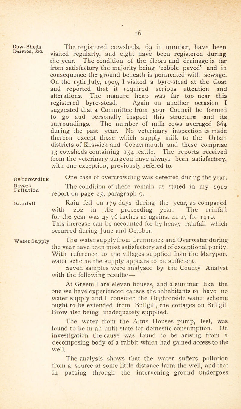 Cow-Sheds The registered cowsheds, 69 in number, have been Dairies, &c. regularly, and eight have been registered during the year. The condition of the floors and drainage is far trom satisfactory the majority being “cobble paved” and in consequence the ground beneath is permeated with sewage. On the 15th July, 1909, I visited a byre-stead at the Goat and reported that it required serious attention and alterations. The manure heap was far too near this registered byre-stead. Again on another occasion I suggested that a Committee trom your Council be formed to go and personally inspect this structure and its surroundings. The number of milk cows averaged 864 during the past year. No veterinary inspection is made thereon except those which supply milk to the Urban districts of Keswick and Cockermouth and these comprise 13 cowsheds containing 154 cattle. The reports received from the veterinary surgeon have always been satisfactory, with one exception, previousl}^ refered to. Ov’rorowding One case of overcrowding was detected during the year. Rivers The condition of these remain as stated in my loio report on page 25, paragraph 9. Rainfall Rain fell on 179 days during the year, as compared with 202 in the proceeding year. The rainfall for the year was 4576 inches as against 41'17 for 1910. This increase can be accounted for by heavy rainfall which occurred during June and October. Water Supply The water supply from Crummock and Overwater during the year have been most satisfactory and of exceptional purity. With reference to the villages supplied from the Maryport water scheme the supply appears to be sufficient. Seven samples were analysed by the County Analyst with the following results*— At Greenill are eleven houses, and a summer like the one we have experienced causes the inhabitants to have no water suppl}^ and I consider the Oughterside water scheme ought to be extended from Bullgill, the cottages on Bullgill Brow also being inadequately supplied. The water from the Alms Houses pump, Isel, was found to be in an unfit state for domestic consumption. On investigation the cause was found to be arising from a decomposing body of a rabbit which had gained access to the well. The analysis shows that the water suffers pollution from a source at some little distance from the well, and that in passing through the intervening ground undergoes