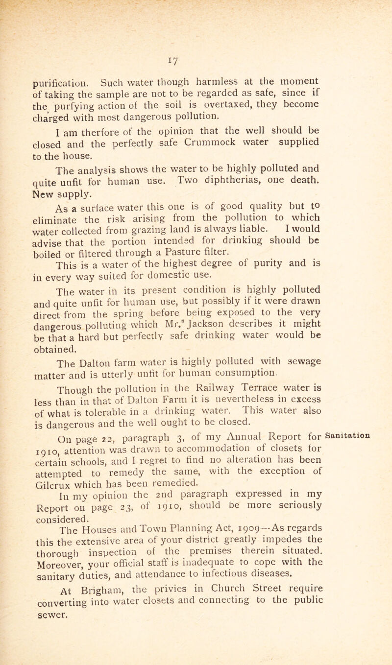 purification. Such water though harmless at the moment of taking the sample are not to be regarded as safe, since if the purfying action of the soil is overtaxed, they become charged with most dangerous pollution. I am therfore of the opinion that the well should be closed and the perfectly safe Crummock water supplied to the house. The analysis shows the water to be highly polluted and quite unfit for human use. Two diphtherias, one death. New supply. As a surface water this one is of good quality but to eliminate the risk arising from the pollution to which water collected from grazing land is always liable. I would advise that the portion intended for drinking should be boiled or filtered through a Pasture filter. This is a water of the highest degree of purity and is in every way suited for domestic use. The water in its present condition is highly polluted and quite unfit for human use, but possibly if it were drawn direct from the spring before being exposed to the very dangerous polluting which Mr. Jackson describes it might be that a hard but perfectly safe drinking water would be obtained. The Dalton farm water is highly polluted with sewage matter and is utterly unfit for human consumption. Though the pollution in the Railway Terrace water is less than in that of Dalton Farm it is nevertheless in excess of what is tolerable in a drinking water. This water also is dangerous and the well ought to be closed. On page 2 2, paragraph 3, of my Annual Report for Sanitation 1910, attention was drawn to accommodation of closets for certain schools, and I regret to find no alteration has been attempted to remedy the same, with the exception of Gilcrux which has been remedied. In my opinion the 2nd paragraph expressed in my Report on page 23, of 1910, should be more seriously considered. The Houses and Town Planning Act, 1909—As regards this the extensive area of your district greatly impedes the thorougii inspection of the premises therein situated. Moreover, your official staff is inadequate to cope with the sanitary duties, and attendance to infectious diseases. At Brigham, the privies in Church Street require converting into water closets and connecting to the public sewer.