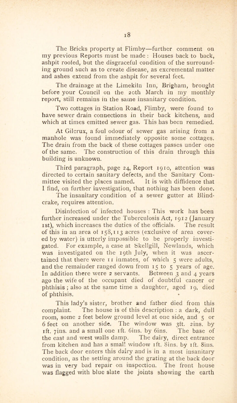The Bricks property at Flimby—further comment on my previous Reports must be made : Houses back to back, ashpit roofed, but the disgraceful condition of the surround- ing ground such as to create disease, as excremental matter and ashes extend from the ashpit for several feet. The drainage at the Limekiln Inn, Brigham, brought before your Council on the 20th March in my monthly report, still remains in the same insanitary condition. Two cottages in Station Road, Flimby, were found to have sewer drain connections in their back kitchens, and which at times emitted sewer gas. This has been remedied. At Gilcrux, a foul odour of sewer gas arising from a manhole was found immediately opposite some cottages. The drain from the back of these cottages passes under one of the same. The construction of this drain through this building is unknown. Third paragraph, page 24, Report 1910, attention was directed to certain sanitary defects, and the Sanitary Com- mittee visited the places named. It is with diffidence that I find, on further investigation, that nothing has been done. The insanitary condition of a sewer gutter at Blind- crake, requires attention. Disinfection of infected houses : This work has been further increased under the Tuberculosis Act, 1912 (January ist), which increases the duties of the officials. The result of this in an area of 158,113 acres (exclusive of area cover- ed by water) is utterly impossible to be properly investi- gated. For example, a case at Skellgil), Newlands, which was investigated on the 19th July, when it was ascer- tained that there were ii inmates, of which 5 were adults, and the remainder ranged down from 15 to 5 years of age. In addition there were 2 servants. Between 3 and 4 years ago the wife of the occupant died of doubtful cancer or phthisis ; also at the same time a daughter, aged 19, died of phthisis. This lady’s sister, brother and father died from this complaint. The house is of this description : a dark, dull room, some 2 feet below ground level at one side, and 5 or 6 feet on another side. The window was 3ft. 2ins. by ift. yins. and a small one ift. bins, by bins. The base of the east and west walls damp. The dairy, direct entrance from kitchen and has a small window ift. Sins, by ift. Sins. The back door enters this dairy and is in a most insanitary condition, as the setting around the grating at the back door was in very bad repair on inspection. The front house was flagged with blue slate the joints showing the earth