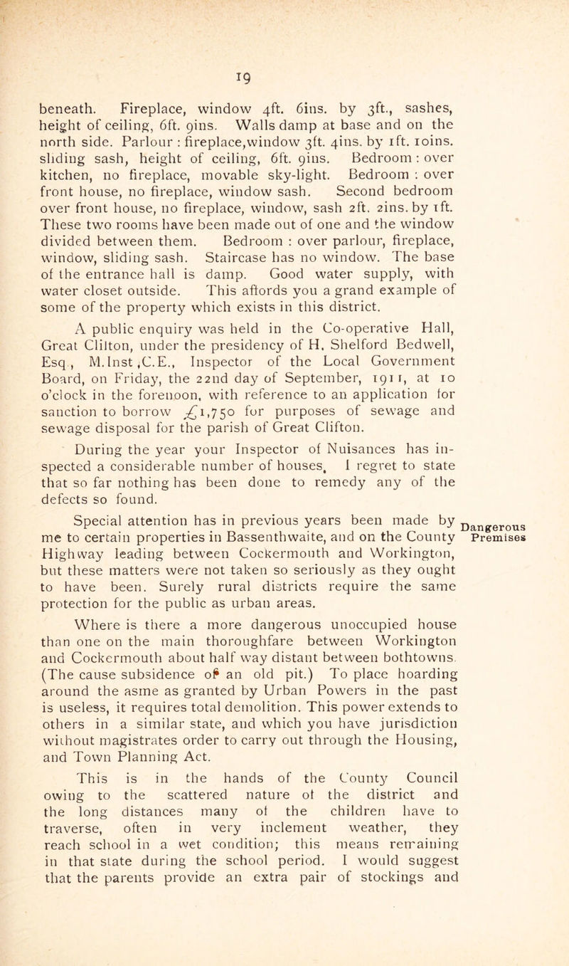T9 beneath. Fireplace, window 4ft. 6ins. by 3ft., sashes, height of ceiling, 6ft. pins. Walls damp at base and on the north side. Parlour : fireplace,window 3ft. 4ins. by ift. loins. sliding sash, height of ceiling, 6ft. pins. Bedroom : over kitchen, no fireplace, movable sky-light. Bedroom : over front house, no fireplace, window sash. Second bedroom over front house, no fireplace, window, sash 2ft. 2ins.by ift. These two rooms have been made out of one and the window divided between them. Bedroom : over parlour, fireplace, window, sliding sash. Staircase has no window. The base of the entrance hall is damp. Good water supply, with water closet outside. This affords you a grand example of some of the property which exists in this district. A public enquiry was held in the Co-operative Hall, Great Chiton, under the presidency of H. Shelford Bedwell, Esq , M.lnst,C.E., Inspector of the Local Government Board, on Friday, the 22nd day of September, ipi i, at 10 o’clock in the forenoon, with reference to an application for sanction to borrow 1,750 for purposes of sew'age and sewage disposal for the parish of Great Clifton. During the year your Inspector of Nuisances has in- spected a considerable number of houses, 1 regret to state that so far nothing has been done to remedy any of the defects so found. Special attention has in previous years been made by me to certain properties in Bassenthwaite, and on the County Highway leading between Cockermouth and Workington, but these matters were not taken so seriously as they ought to have been. Surely rural districts require the same protection for the public as urban areas. Dangerous Premises Where is there a more dangerous unoccupied house than one on the main thoroughfare between Workington and Cockermouth about half way distant between bothtowns. (The cause subsidence o^ an old pit.) To place hoarding around the asrne as granted by Urban Powers in the past is useless, it requires total demolition. This power extends to others in a similar state, and which you have jurisdiction without magistrates order to carry out through the Housing, and Town Planning Act. This is in the hands of the Count}^ Council owing to the scattered nature of the district and the long distances many of the children have to traverse, often in very inclement weather, they reach school in a wet condition; this means remaining in that state during the school period. I would suggest that the parents provide an extra pair of stockings and
