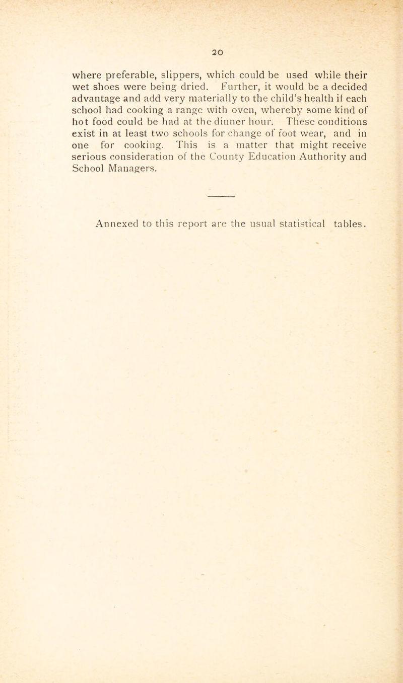 where preferable, slippers, which could be used while their wet shoes were being dried. Further, it would be a decided advantage and add very materially to the child’s health if each school had cooking a range with oven, whereby some kind of hot food could be had at the dinner hour. These conditions exist in at least two schools for change of foot wear, and in one for cooking. This is a matter that might receive serious consideration of the County Education Authority and School Managers. Annexed to this report are the usual statistical tables.
