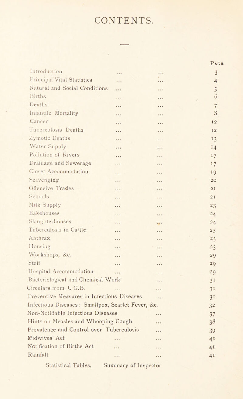 CONTENTS. Introduction Principal Vital Statistics Natural and Social Conditions Births Deaths Infantile Mortality Cancer Tuberculosis Deaths Zymotic Deaths Water Supply Pollution of Rivers Drainage and Sewerage Closet Accommodation Scavenging Oli'ensive Trades Schools Milk Supply Bakehouses Slaughterhouses Tuberculosis in Cattle Anthrax Housing Workshops, &c. Staff H ospital Accommodation Bacteriological and Chemical Work Circulars from L G.B. Preventive Measures in Infectious Diseases Infectious Diseases : Smallpox, Scarlet Fever, &c. Non-Notihable Infectious Diseases Hints on Measles and Whooping Cough Prevalence and Control over Tuberculosis Mid wives’ Act Notification of Births Act Rainfall Statistical Tables. Summary of Inspector Page 'y o 4 5 6 7 8 12 12 13 14 17 17 19 20 21 21 2.3 24 24 25 25 25 29 29 29 31 31 31 32 37 38 39 41 41 41