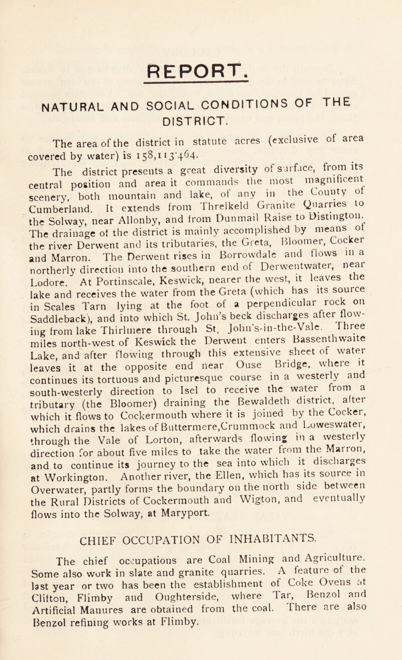 REPORT. NATURAL AND SOCIAL CONDITIONS OF THE DISTRICT. The area of the district in statute acres (exclusive of area covered by water) is 158,113*464. The district presents a great diversity of s irface, from its central position and area it commands tlie most magnihcent scenery, both mountain and lake, ot any in the County o Cumberland. It extends from Threlkeld Granite Quarries to the Solway, near Allonby, and Irom Dunmail Raise to Distmgton. The drainage ot the district is mainly accomplished by means ot the river Derwent and its tributaries, the Greta, Pdoomer, Cocker and Marron. The Derwent rises in Borrowdalc and flows m a northerly direction into the southern end of Derwentvvater, near Lodore. At Portinscale, Keswick, nearer the west, it leaves the lake and receives the water from the Greta (which has its source in Scales Tarn lying at the foot of a perpendicular rock on Saddleback), and into which St. John’s beck discharges after flow- ing from lake Thirlmere through St, John’s-in-the-Valc. Three miles north-west of Keswick the Derwent enters Bassenthwaite Lake, and after flowing through this extensive sheet of water leaves it at the opposite end near Ouse Bridge, where it continues its tortuous and picturesque course in a westerly and south-westerly direction to Isel to receive the water from a tributary (the Bloomer) draining the Bewaldeth district^ after which it flows to Cockermouth where it is joined by the Cocker, which drains the lakes of Buttermere,Crummock and Loweswater, through the Vale of Lorton, afterwards flowing in a westerly direction for about five miles to take the water from the Marron, and to continue its journey to the sea into which it discharges at Workington. Another river, the Ellen, which has its source in Overwater, partly forms the boundary on the north side between the Rural Districts of Cockermouth and Wigton, and eventually flows into the Solway, at Maryport. CHIEF OCCUPATION OF INHABITANTS. The chief occupations are Coal Mining and Agriculture. Some also work in slate and granite quarries. A feature of the last year or two has been the establishment of Coke Ovens at Clifton, Flimby and Oughterside, where Tar, Benzol and Artificial Manures are obtained from the coal. There are also Benzol refining w^orks at FUmby.
