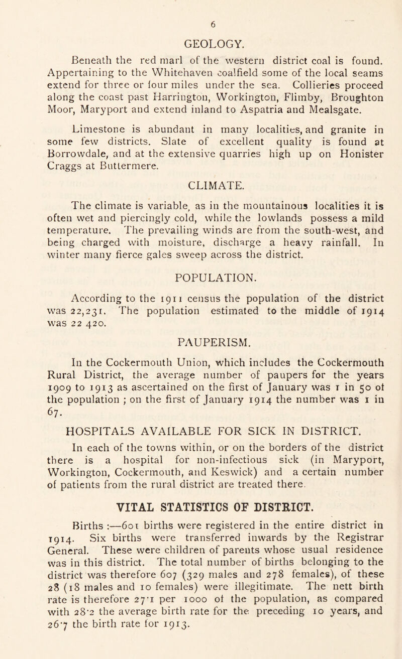 GEOLOGY. Beneath the red marl of the western district coal is found. Appertaining to the Whitehaven coalfield some of the local seams extend for three or lour miles under the sea. Collieries proceed along the coast past Harrington, Workington, Flimby, Broughton Moor, Maryport and extend inland to Aspatria and Mealsgate. Limestone is abundant in many localities, and granite in some few districts. Slate of excellent quality is found at Borrowdale, and at the extensive quarries high up on Honister Craggs at Buttermere. CLIMATE. The climate is variable, as in the mountainous localities it is often wet and piercingly cold, while the lowlands possess a mild temperature. The prevailing winds are from the south-west, and being charged with moisture, discharge a heavy rainfall. In winter many fierce gales sweep across the district. POPULATION. According to the 1911 census the population of the district was 22,231. The population estimated to the middle of 1914 was 22 420. PAUPERISM. In the Cockermouth Union, which includes the Cockermouth Rural District, the average number of paupers for the years 1909 to 1913 as ascertained on the first of January was i in 50 ot the population ; on the first of January 1914 the number was i in 67. HOSPITALS AVAILABLE FOR SICK IN DISTRICT. In each of the towns within, or on the borders of the district there is a hospital for non-infectious sick (in Maryport, Workington, Cockermouth, and Keswick) and a certain number of patients from the rural district are treated there. VITAL STATISTICS OF DISTRICT. Births :—60t births were registered in the entire district in 1914. Six births were transferred inwards by the Registrar General. These were children of parents whose usual residence was in this district. The total number of births belonging to the district was therefore 607 (329 males and 278 females), of these 28 (18 males and 10 females) were illegitimate. The nett birth rate is therefore 27'i per 1000 ot the population, as compared with 28*2 the average birth rate for the preceding 10 years, and 267 the birth rate for 1913.