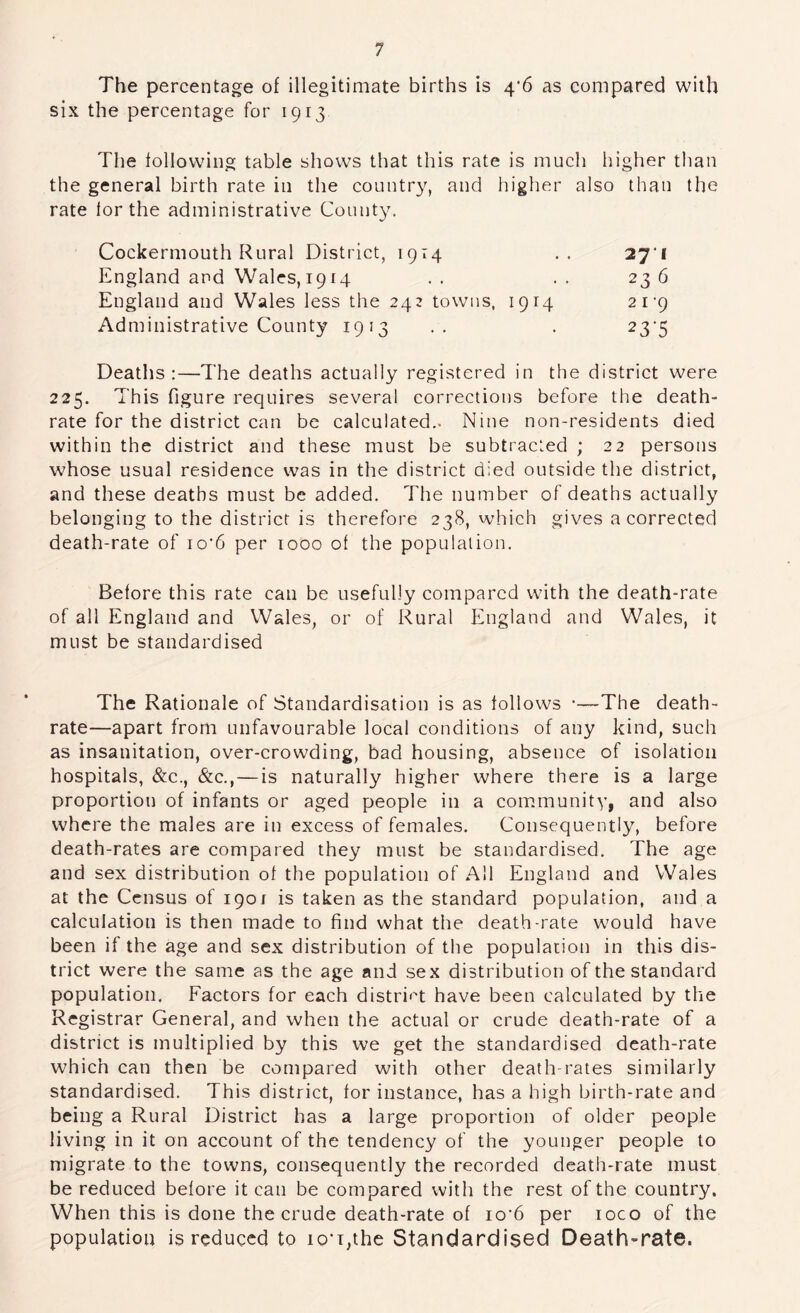 The percentage of illegitimate births is 4'6 as compared with six the percentage for 1913 The following table shows that this rate is much higher than the general birth rate in the country, and higher also than the rate lor the administrative County. Cockermouth Rural District, 1914 271 England and Wales,1914 .. .. 236 England and Wales less the 243 towns, 1914 21'9 Administrative County 1913 .. . 23'5 Deaths:—The deaths actually registered in the district were 225. This figure requires several corrections before the death- rate for the district can be calculated.. Nine non-residents died within the district and these must be subtracted ; 22 persons whose usual residence was in the district died outside the district, and these deaths must be added. The number of deaths actually belonging to the district is therefore 238, which gives a corrected death-rate of io'6 per 1000 of the population. Before this rate can be usefully compared with the death-rate of all England and Wales, or of Rural England and Wales, it must be standardised The Rationale of Standardisation is as follows •—The death- rate—apart from unfavourable local conditions of any kind, such as insanitation, over-crowding, bad housing, absence of isolation hospitals, &c., &c.,—is naturally higher where there is a large proportion of infants or aged people in a community, and also where the males are in excess of females. Consequently, before death-rates are compared they must be standardised. The age and sex distribution of the population of All England and Wales at the Census of 1901 is taken as the standard population, and a calculation is then made to find what the death-rate would have been if the age and sex distribution of the population in this dis- trict were the same as the age and sex distribution of the standard population. Factors for each distri'^t have been calculated by the Registrar General, and when the actual or crude death-rate of a district is multiplied by this we get the standardised death-rate which can then be compared with other death-rates similarly standardised. This district, for instance, has a high birth-rate and being a Rural District has a large proportion of older people living in it on account of the tendency of the younger people to migrate to the towns, consequently the recorded death-rate must be reduced before it can be compared with the rest of the country. When this is done the crude death-rate of io‘6 per loco of the population is reduced to io-T,the Standardised Death-rate.